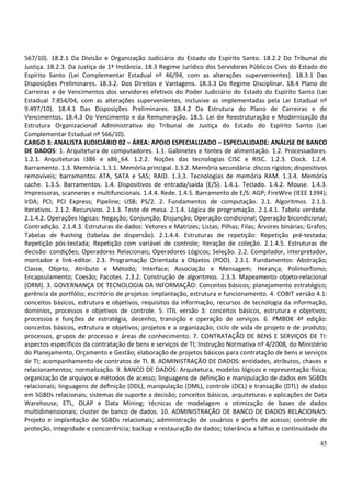 45
567/10). 18.2.1 Da Divisão e Organização Judiciária do Estado do Espírito Santo. 18.2.2 Do Tribunal de
Justiça. 18.2.3. Da Justiça de 1ª Instância. 18.3 Regime Jurídico dos Servidores Públicos Civis do Estado do
Espírito Santo (Lei Complementar Estadual nº 46/94, com as alterações supervenientes). 18.3.1 Das
Disposições Preliminares. 18.3.2. Dos Direitos e Vantagens. 18.3.3 Do Regime Disciplinar. 18.4 Plano de
Carreiras e de Vencimentos dos servidores efetivos do Poder Judiciário do Estado do Espírito Santo (Lei
Estadual 7.854/04, com as alterações supervenientes, inclusive as implementadas pela Lei Estadual nº
9.497/10). 18.4.1 Das Disposições Preliminares. 18.4.2 Da Estrutura do Plano de Carreiras e de
Vencimentos. 18.4.3 Do Vencimento e da Remuneração. 18.5. Lei de Reestruturação e Modernização da
Estrutura Organizacional Administrativa do Tribunal de Justiça do Estado do Espírito Santo (Lei
Complementar Estadual nº 566/10).
CARGO 3: ANALISTA JUDICIÁRIO 02 – ÁREA: APOIO ESPECIALIZADO – ESPECIALIDADE: ANÁLISE DE BANCO
DE DADOS: 1. Arquitetura de computadores. 1.1. Gabinetes e fontes de alimentação. 1.2. Processadores.
1.2.1. Arquiteturas i386 e x86_64. 1.2.2. Noções das tecnologias CISC e RISC. 1.2.3. Clock. 1.2.4.
Barramento. 1.3. Memória. 1.3.1. Memória principal. 1.3.2. Memória secundária: discos rígidos; dispositivos
removíveis; barramentos ATA, SATA e SAS; RAID. 1.3.3. Tecnologias de memória RAM. 1.3.4. Memória
cache. 1.3.5. Barramentos. 1.4. Dispositivos de entrada/saída (E/S). 1.4.1. Teclado. 1.4.2. Mouse. 1.4.3.
Impressoras, scanneres e multifuncionais. 1.4.4. Rede. 1.4.5. Barramento de E/S: AGP; FireWire (IEEE 1394);
IrDA; PCI; PCI Express; Pipeline; USB; PS/2. 2. Fundamentos de computação. 2.1. Algoritmos. 2.1.1.
Iterativos. 2.1.2. Recursivos. 2.1.3. Teste de mesa. 2.1.4. Lógica de programação. 2.1.4.1. Tabela verdade.
2.1.4.2. Operações lógicas: Negação; Conjunção; Disjunção; Operação condicional; Operação bicondicional;
Contradição. 2.1.4.3. Estruturas de dados: Vetores e Matrizes; Listas; Pilhas; Filas; Árvores binárias; Grafos;
Tabelas de hashing (tabelas de dispersão). 2.1.4.4. Estruturas de repetição: Repetição pré-testada;
Repetição pós-testada; Repetição com variável de controle; Iteração de coleção. 2.1.4.5. Estruturas de
decisão: condições; Operadores Relacionais; Operadores Lógicos; Seleção. 2.2. Compilador, interpretador,
montador e link-editor. 2.3. Programação Orientada a Objetos (POO). 2.3.1. Fundamentos: Abstração;
Classe, Objeto, Atributo e Método; Interface; Associação e Mensagem; Herança; Polimorfismo;
Encapsulamento; Coesão; Pacotes. 2.3.2. Construção de algoritmos. 2.3.3. Mapeamento objeto-relacional
(ORM). 3. GOVERNANÇA DE TECNOLOGIA DA INFORMAÇÃO: Conceitos básicos; planejamento estratégico;
gerência de portfólio; escritório de projetos: implantação, estrutura e funcionamento. 4. COBIT versão 4.1:
conceitos básicos, estrutura e objetivos, requisitos da informação, recursos de tecnologia da informação,
domínios, processos e objetivos de controle. 5. ITIL versão 3: conceitos básicos, estrutura e objetivos;
processos e funções de estratégia, desenho, transição e operação de serviços. 6. PMBOK 4ª edição:
conceitos básicos, estrutura e objetivos; projetos e a organização; ciclo de vida de projeto e de produto;
processos, grupos de processo e áreas de conhecimento. 7. CONTRATAÇÃO DE BENS E SERVIÇOS DE TI:
aspectos específicos da contratação de bens e serviços de TI; Instrução Normativa nº 4/2008, do Ministério
do Planejamento, Orçamento e Gestão; elaboração de projetos básicos para contratação de bens e serviços
de TI; acompanhamento de contratos de TI. 8. ADMINISTRAÇÃO DE DADOS: entidades, atributos, chaves e
relacionamentos; normalização. 9. BANCO DE DADOS: Arquitetura, modelos lógicos e representação física;
organização de arquivos e métodos de acesso; linguagens de definição e manipulação de dados em SGBDs
relacionais; linguagens de definição (DDL), manipulação (DML), controle (DCL) e transação (DTL) de dados
em SGBDs relacionais; sistemas de suporte a decisão; conceitos básicos, arquiteturas e aplicações de Data
Warehouse, ETL, OLAP e Data Mining; técnicas de modelagem e otimização de bases de dados
multidimensionais; cluster de banco de dados. 10. ADMINISTRAÇÃO DE BANCO DE DADOS RELACIONAIS:
Projeto e implantação de SGBDs relacionais; administração de usuários e perfis de acesso; controle de
proteção, integridade e concorrência; backup e restauração de dados; tolerância a falhas e continuidade de
 