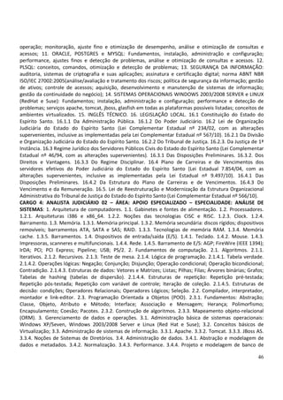 46
operação; monitoração, ajuste fino e otimização de desempenho, análise e otimização de consultas e
acessos; 11. ORACLE, POSTGRES e MYSQL: Fundamentos, instalação, administração e configuração;
performance, ajustes finos e detecção de problemas, análise e otimização de consultas e acessos. 12.
PLSQL: conceitos, comandos, otimização e detecção de problemas; 13. SEGURANÇA DA INFORMAÇÃO:
auditoria, sistemas de criptografia e suas aplicações; assinatura e certificação digital; norma ABNT NBR
ISO/IEC 27002:2005(análise/avaliação e tratamento dos riscos; política de segurança da informação; gestão
de ativos; controle de acessos; aquisição, desenvolvimento e manutenção de sistemas de informação;
gestão da continuidade do negócio); 14. SISTEMAS OPERACIONAIS WINDOWS 2003/2008 SERVER e LINUX
(RedHat e Suse): Fundamentos; instalação, administração e configuração; performance e detecção de
problemas; serviços apache, tomcat, jboss, glasfish em todas as plataformas possíveis listadas; conceitos de
ambientes virtualizados. 15. INGLÊS TÉCNICO. 16. LEGISLAÇÃO LOCAL. 16.1 Constituição do Estado do
Espírito Santo. 16.1.1 Da Administração Pública. 16.1.2 Do Poder Judiciário. 16.2 Lei de Organização
Judiciária do Estado do Espírito Santo (Lei Complementar Estadual nº 234/02, com as alterações
supervenientes, inclusive as implementadas pela Lei Complementar Estadual nº 567/10). 16.2.1 Da Divisão
e Organização Judiciária do Estado do Espírito Santo. 16.2.2 Do Tribunal de Justiça. 16.2.3. Da Justiça de 1ª
Instância. 16.3 Regime Jurídico dos Servidores Públicos Civis do Estado do Espírito Santo (Lei Complementar
Estadual nº 46/94, com as alterações supervenientes). 16.3.1 Das Disposições Preliminares. 16.3.2. Dos
Direitos e Vantagens. 16.3.3 Do Regime Disciplinar. 16.4 Plano de Carreiras e de Vencimentos dos
servidores efetivos do Poder Judiciário do Estado do Espírito Santo (Lei Estadual 7.854/04, com as
alterações supervenientes, inclusive as implementadas pela Lei Estadual nº 9.497/10). 16.4.1 Das
Disposições Preliminares. 16.4.2 Da Estrutura do Plano de Carreiras e de Vencimentos. 16.4.3 Do
Vencimento e da Remuneração. 16.5. Lei de Reestruturação e Modernização da Estrutura Organizacional
Administrativa do Tribunal de Justiça do Estado do Espírito Santo (Lei Complementar Estadual nº 566/10).
CARGO 4: ANALISTA JUDICIÁRIO 02 – ÁREA: APOIO ESPECIALIZADO – ESPECIALIDADE: ANÁLISE DE
SISTEMAS: 1. Arquitetura de computadores. 1.1. Gabinetes e fontes de alimentação. 1.2. Processadores.
1.2.1. Arquiteturas i386 e x86_64. 1.2.2. Noções das tecnologias CISC e RISC. 1.2.3. Clock. 1.2.4.
Barramento. 1.3. Memória. 1.3.1. Memória principal. 1.3.2. Memória secundária: discos rígidos; dispositivos
removíveis; barramentos ATA, SATA e SAS; RAID. 1.3.3. Tecnologias de memória RAM. 1.3.4. Memória
cache. 1.3.5. Barramentos. 1.4. Dispositivos de entrada/saída (E/S). 1.4.1. Teclado. 1.4.2. Mouse. 1.4.3.
Impressoras, scanneres e multifuncionais. 1.4.4. Rede. 1.4.5. Barramento de E/S: AGP; FireWire (IEEE 1394);
IrDA; PCI; PCI Express; Pipeline; USB; PS/2. 2. Fundamentos de computação. 2.1. Algoritmos. 2.1.1.
Iterativos. 2.1.2. Recursivos. 2.1.3. Teste de mesa. 2.1.4. Lógica de programação. 2.1.4.1. Tabela verdade.
2.1.4.2. Operações lógicas: Negação; Conjunção; Disjunção; Operação condicional; Operação bicondicional;
Contradição. 2.1.4.3. Estruturas de dados: Vetores e Matrizes; Listas; Pilhas; Filas; Árvores binárias; Grafos;
Tabelas de hashing (tabelas de dispersão). 2.1.4.4. Estruturas de repetição: Repetição pré-testada;
Repetição pós-testada; Repetição com variável de controle; Iteração de coleção. 2.1.4.5. Estruturas de
decisão: condições; Operadores Relacionais; Operadores Lógicos; Seleção. 2.2. Compilador, interpretador,
montador e link-editor. 2.3. Programação Orientada a Objetos (POO). 2.3.1. Fundamentos: Abstração;
Classe, Objeto, Atributo e Método; Interface; Associação e Mensagem; Herança; Polimorfismo;
Encapsulamento; Coesão; Pacotes. 2.3.2. Construção de algoritmos. 2.3.3. Mapeamento objeto-relacional
(ORM). 3. Gerenciamento de dados e operações. 3.1. Administração básica de sistemas operacionais:
Windows XP/Seven, Windows 2003/2008 Server e Linux (Red Hat e Suse); 3.2. Conceitos básicos de
Virtualização; 3.3. Administração de sistemas de informação. 3.3.1. Apache. 3.3.2. Tomcat. 3.3.3. JBoss AS.
3.3.4. Noções de Sistemas de Diretórios. 3.4. Administração de dados. 3.4.1. Abstração e modelagem de
dados e metadados. 3.4.2. Normalização. 3.4.3. Performance. 3.4.4. Projeto e modelagem de banco de
 