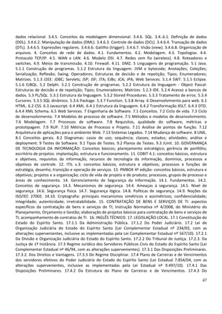 47
dados relacional. 3.4.5. Conceitos da modelagem dimensional. 3.4.6. SQL. 3.4..6.1. Definição de dados
(DDL). 3.4.6.2. Manipulação de dados (DML). 3.4.6.3. Controle de dados (DCL). 3.4.6.4. Transação de dados
(DTL). 3.4.6.5. Expressões regulares. 3.4.6.6. Gatilho (trigger). 3.4.6.7. Visão (view). 3.4.6.8. Organização de
arquivos. 4. Conceitos de rede de dados. 4.1. Fundamentos. 4.2. Modelagem. 4.3. Topologias. 4.4.
Protocolo TCP/IP. 4.5. WAN e LAN. 4.6. Modelo OSI. 4.7. Redes sem fio (wireless). 4.8. Roteadores e
switches. 4.9. Meios de transmissão. 4.10. Firewall. 4.11. DMZ. 5 Linguagens de programação. 5.1 Java.
5.1.1 Construção de programas. 5.1.2 Estrutura da linguagem: JVM e bytecode; Anotações; Coleções;
Serialização; Reflexão; Swing; Operadores; Estruturas de decisão e de repetição; Tipos; Enumeradores;
Matrizes. 5.1.3 J2EE: JDBC; Servlets; JSP; JSF; JTA; EJBs; JCA; JPA; Web Services. 5.1.4 SWT. 5.1.5 Eclipse.
5.1.6 EJBQL. 5.2 Delphi. 5.2.1 Construção de programas. 5.2.2 Estrutura da linguagem - Object Pascal:
Estruturas de decisão e de repetição; Tipos; Enumeradores; Matrizes. 5.2.3 IDE. 5.2.4 Acesso a bancos de
dados. 5.3 PL/SQL. 5.3.1 Estrutura da linguagem. 5.3.2 Stored Procedures. 5.3.3 Tratamento de erros. 5.3.4
Cursores. 5.3.5 SQL dinâmico. 5.3.6 Package. 5.3.7 Function. 5.3.8 Array. 6 Desenvolvimento para web. 6.1
HTML. 6.2 CSS. 6.3 Javascript. 6.4 XML. 6.4.1 Estrutura da linguagem. 6.4.2 Transformação XSLT. 6.4.3 DTD.
6.4.4 XML Schema. 6.5 Web Services. 7 Engenharia de Software. 7.1 Conceitos. 7.2 Ciclo de vida. 7.3 Ciclo
de desenvolvimento. 7.4 Modelos de processo de software. 7.5 Métodos e modelos de desenvolvimento.
7.6 Modelagem. 7.7 Processos de software. 7.8 Requisitos, qualidade do software, métricas e
prototipagem. 7.9 RUP. 7.10 Métricas de Processo e Projeto. 7.11 Análise de pontos de função. 7.12
Arquitetura de aplicações para o ambiente Web. 7.13 Sistemas Legados. 7.14 Mudança de software. 8 UML.
8.1 Conceitos gerais. 8.2 Diagramas: casos de uso; sequência; classes; estados; atividades; análise e
deployment. 9 Testes de Software. 9.1 Tipos de Testes. 9.2 Planos de Testes. 9.3 JUnit. 10. GOVERNANÇA
DE TECNOLOGIA DA INFORMAÇÃO: Conceitos básicos; planejamento estratégico; gerência de portfólio;
escritório de projetos: implantação, estrutura e funcionamento. 11. COBIT 4.1: conceitos básicos, estrutura
e objetivos, requisitos da informação, recursos de tecnologia da informação, domínios, processos e
objetivos de controle. 12. ITIL v.3: conceitos básicos, estrutura e objetivos; processos e funções de
estratégia, desenho, transição e operação de serviços. 13. PMBOK 4ª edição: conceitos básicos, estrutura e
objetivos; projetos e a organização; ciclo de vida de projeto e de produto; processos, grupos de processo e
áreas de conhecimento. 14. Gerenciamento de Segurança da Informação. 14.1. Fundamentos. 14.2.
Conceitos de segurança. 14.3. Mecanismos de segurança. 14.4. Ameaças à segurança. 14.5. Nível de
segurança. 14.6. Segurança física. 14.7. Segurança lógica. 14.8. Políticas de segurança. 14.9. Noções da
ISO/IEC 27002. 14.10. Criptografia: principais mecanismos simétricos e assimétricos; confidencialidade;
integridade; autenticidade; irretratabilidade. 15. CONTRATAÇÃO DE BENS E SERVIÇOS DE TI: aspectos
específicos da contratação de bens e serviços de TI; Instrução Normativa nº 4/2008, do Ministério do
Planejamento, Orçamento e Gestão; elaboração de projetos básicos para contratação de bens e serviços de
TI; acompanhamento de contratos de TI. 16. INGLÊS TÉCNICO. 17. LEGISLAÇÃO LOCAL. 17.1 Constituição do
Estado do Espírito Santo. 17.1.1 Da Administração Pública. 17.1.2 Do Poder Judiciário. 17.2 Lei de
Organização Judiciária do Estado do Espírito Santo (Lei Complementar Estadual nº 234/02, com as
alterações supervenientes, inclusive as implementadas pela Lei Complementar Estadual nº 567/10). 17.2.1
Da Divisão e Organização Judiciária do Estado do Espírito Santo. 17.2.2 Do Tribunal de Justiça. 17.2.3. Da
Justiça de 1ª Instância. 17.3 Regime Jurídico dos Servidores Públicos Civis do Estado do Espírito Santo (Lei
Complementar Estadual nº 46/94, com as alterações supervenientes). 17.3.1 Das Disposições Preliminares.
17.3.2. Dos Direitos e Vantagens. 17.3.3 Do Regime Disciplinar. 17.4 Plano de Carreiras e de Vencimentos
dos servidores efetivos do Poder Judiciário do Estado do Espírito Santo (Lei Estadual 7.854/04, com as
alterações supervenientes, inclusive as implementadas pela Lei Estadual nº 9.497/10). 17.4.1 Das
Disposições Preliminares. 17.4.2 Da Estrutura do Plano de Carreiras e de Vencimentos. 17.4.3 Do
 