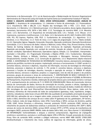 48
Vencimento e da Remuneração. 17.5. Lei de Reestruturação e Modernização da Estrutura Organizacional
Administrativa do Tribunal de Justiça do Estado do Espírito Santo (Lei Complementar Estadual nº 566/10).
CARGO 5: ANALISTA JUDICIÁRIO 02 – ÁREA: APOIO ESPECIALIZADO – ESPECIALIDADE: ANÁLISE DE
SUPORTE: 1. Arquitetura de computadores. 1.1. Gabinetes e fontes de alimentação. 1.2. Processadores.
1.2.1. Arquiteturas i386 e x86_64. 1.2.2. Noções das tecnologias CISC e RISC. 1.2.3. Clock. 1.2.4.
Barramento. 1.3. Memória. 1.3.1. Memória principal. 1.3.2. Memória secundária: discos rígidos; dispositivos
removíveis; barramentos ATA, SATA e SAS; RAID. 1.3.3. Tecnologias de memória RAM. 1.3.4. Memória
cache. 1.3.5. Barramentos. 1.4. Dispositivos de entrada/saída (E/S). 1.4.1. Teclado. 1.4.2. Mouse. 1.4.3.
Impressoras, scanneres e multifuncionais. 1.4.4. Rede. 1.4.5. Barramento de E/S: AGP; FireWire (IEEE 1394);
IrDA; PCI; PCI Express; Pipeline; USB; PS/2. 2. Fundamentos de computação. 2.1. Algoritmos. 2.1.1.
Iterativos. 2.1.2. Recursivos. 2.1.3. Teste de mesa. 2.1.4. Lógica de programação. 2.1.4.1. Tabela verdade.
2.1.4.2. Operações lógicas: Negação; Conjunção; Disjunção; Operação condicional; Operação bicondicional;
Contradição. 2.1.4.3. Estruturas de dados: Vetores e Matrizes; Listas; Pilhas; Filas; Árvores binárias; Grafos;
Tabelas de hashing (tabelas de dispersão). 2.1.4.4. Estruturas de repetição: Repetição pré-testada;
Repetição pós-testada; Repetição com variável de controle; Iteração de coleção. 2.1.4.5. Estruturas de
decisão: condições; Operadores Relacionais; Operadores Lógicos; Seleção. 2.2. Compilador, interpretador,
montador e link-editor. 2.3. Programação Orientada a Objetos (POO). 2.3.1. Fundamentos: Abstração;
Classe, Objeto, Atributo e Método; Interface; Associação e Mensagem; Herança; Polimorfismo;
Encapsulamento; Coesão; Pacotes. 2.3.2. Construção de algoritmos. 2.3.3. Mapeamento objeto-relacional
(ORM). 3. GOVERNANÇA DE TECNOLOGIA DA INFORMAÇÃO: Conceitos básicos; planejamento estratégico;
gerência de portfólio; escritório de projetos: implantação, estrutura e funcionamento. 4. COBIT versão 4.1:
conceitos básicos, estrutura e objetivos, requisitos da informação, recursos de tecnologia da informação,
domínios, processos e objetivos de controle. 5. ITIL versão 3: conceitos básicos, estrutura e objetivos;
processos e funções de estratégia, desenho, transição e operação de serviços. 6. PMBOK 4ª edição:
conceitos básicos, estrutura e objetivos; projetos e a organização; ciclo de vida de projeto e de produto;
processos, grupos de processo e áreas de conhecimento. 7. CONTRATAÇÃO DE BENS E SERVIÇOS DE TI:
aspectos específicos da contratação de bens e serviços de TI; Instrução Normativa nº 4/2008, do Ministério
do Planejamento, Orçamento e Gestão; elaboração de projetos básicos para contratação de bens e serviços
de TI; acompanhamento de contratos de TI. 8. REDES DE COMUNICAÇÃO: Meios de transmissão; técnicas
básicas de comunicação de dados; técnicas de comutação de circuitos, pacotes e células; topologias de
redes de computadores; arquitetura e protocolos de redes de comunicação de dados; modelo de referência
OSI; tecnologias de rede local Ethernet/Fast Ethernet/Gibabit Ethernet; fibras ópticas; redes sem fio
(wireless); elementos de interconexão de redes de computadores (gateways, hubs, repetidores, bridges,
switches, roteadores); redes locais virtuais (IEEE 802.1Q); qualidade de serviço(QoS), priorização de pacotes
(IEEE 802.1p); aplicações de voz e imagem sobre redes, protocolo SIP, serviços multicast, “streaming” de
áudio e vídeo; elementos dos serviços de voz e vídeo sobre IP (gateways de voz, gatekeepers, SIP Servers,
MCUs, Codecs); redes de longa distância; redes ATM, Frame-Relay e MPLS; serviços de diretório, padrão
X.500, LDAP, Active Directory e eDirectory; Internet; protocolo TCP/IP; protocolo ICMP; técnicas de
roteamento de pacotes de dados(rotas estáticas e protocolos de roteamento dinâmico RIP, OSPF e BGP);
serviços de nomes de domínios (DNS); serviço DHCP; serviços HTTP e HTTPS; serviço de transferência de
mensagens SMTP; protocolo SNMP; RMON; redes de dados SAN e NAS; iscsi; fibre channel. 9. SEGURANÇA
DA INFORMAÇÃO: Vulnerabilidades e ataques a sistemas computacionais. Algoritmos de criptografia
simétricos e assimétricos; assinatura e certificação digital; VPN e VPN-SSL; Firewall; prevenção de intrusão;
Proxy; filtro de conteúdo WEB; combate a códigos maliciosos; norma ABNT NBR ISO/IEC 27002:2005
(Análise/Avaliação e tratamento dos riscos, política de segurança da informação, gestão de ativos,
 