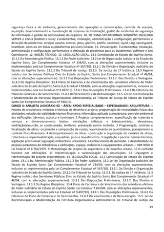 49
segurança física e do ambiente, gerenciamento das operações e comunicações, controle de acessos,
aquisição, desenvolvimento e manutenção de sistemas de informação, gestão de incidentes de segurança
da informação e gestão da continuidade do negócio). 10. SISTEMAS OPERACIONAIS WINDOWS 2003/2008
SERVER e LINUX (RedHat e Suse): Fundamentos; instalação, administração e configuração; performance e
detecção de problemas; serviços apache, tomcat, jboss, glasfish, postfix, sendmail, squid, sarg, squid-guard,
heartbeat, open ais em todas as plataformas possíveis listadas. 11. Virtualização: Fundamentos; instalação,
administração e configuração; performance e detecção de problemas para as plataformas VMWare e Xen
OpenSource. 12. INGLÊS TÉCNICO. 13. LEGISLAÇÃO LOCAL. 13.1 Constituição do Estado do Espírito Santo.
13.1.1 Da Administração Pública. 13.1.2 Do Poder Judiciário. 13.2 Lei de Organização Judiciária do Estado do
Espírito Santo (Lei Complementar Estadual nº 234/02, com as alterações supervenientes, inclusive as
implementadas pela Lei Complementar Estadual nº 567/10). 13.2.1 Da Divisão e Organização Judiciária do
Estado do Espírito Santo. 13.2.2 Do Tribunal de Justiça. 13.2.3. Da Justiça de 1ª Instância. 13.3 Regime
Jurídico dos Servidores Públicos Civis do Estado do Espírito Santo (Lei Complementar Estadual nº 46/94,
com as alterações supervenientes). 13.3.1 Das Disposições Preliminares. 13.3.2. Dos Direitos e Vantagens.
13.3.3 Do Regime Disciplinar. 13.4 Plano de Carreiras e de Vencimentos dos servidores efetivos do Poder
Judiciário do Estado do Espírito Santo (Lei Estadual 7.854/04, com as alterações supervenientes, inclusive as
implementadas pela Lei Estadual nº 9.497/10). 13.4.1 Das Disposições Preliminares. 13.4.2 Da Estrutura do
Plano de Carreiras e de Vencimentos. 13.4.3 Do Vencimento e da Remuneração. 13.5. Lei de Reestruturação
e Modernização da Estrutura Organizacional Administrativa do Tribunal de Justiça do Estado do Espírito
Santo (Lei Complementar Estadual nº 566/10).
CARGO 6: ANALISTA JUDICIÁRIO 02 – ÁREA: APOIO ESPECIALIZADO – ESPECIALIDADE: ARQUITETURA: 1
Projeto de arquitetura: métodos e técnicas de desenho e projeto; programação de necessidades físicas das
atividades; estudos de viabilidade técnico-financeira; informática aplicada à arquitetura; controle ambiental
das edificações (térmico, acústico e luminoso). 2 Projetos complementares: especificação de materiais e
serviços e dimensionamento básico: instalações elétricas e hidrossanitárias; elevadores;
ventilação/exaustão; ar condicionado; telefonia; prevenção contra incêndio. 3 Programação, controle e
fiscalização de obras: orçamento e composição de custos, levantamento de quantitativos, planejamento e
controle físico-financeiro. 4 Acompanhamento de obras: construção e organização do canteiro de obras;
coberturas e impermeabilização; esquadrias; pisos e revestimentos. 5 Legislação e perícia: normas técnicas,
legislação profissional; legislação ambiental e urbanística. 6 Conhecimento de AutoCAD. 7 Acessibilidade de
pessoas portadoras de deficiências a edificações, espaço, mobiliário e equipamentos urbanos – NBR 9050. 8
Lei Federal nº 6.766/1979. 9 Metodologia de projeto de arquitetura e de desenho urbano. 10 O conforto
humano nas edificações. 11 Industrialização e racionalização das construções. 12 Linguagem e
representação do projeto arquitetônico. 13. LEGISLAÇÃO LOCAL. 13.1 Constituição do Estado do Espírito
Santo. 13.1.1 Da Administração Pública. 13.1.2 Do Poder Judiciário. 13.2 Lei de Organização Judiciária do
Estado do Espírito Santo (Lei Complementar Estadual nº 234/02, com as alterações supervenientes,
inclusive as implementadas pela Lei Complementar Estadual nº 567/10). 13.2.1 Da Divisão e Organização
Judiciária do Estado do Espírito Santo. 13.2.2 Do Tribunal de Justiça. 13.2.3. Da Justiça de 1ª Instância. 13.3
Regime Jurídico dos Servidores Públicos Civis do Estado do Espírito Santo (Lei Complementar Estadual nº
46/94, com as alterações supervenientes). 13.3.1 Das Disposições Preliminares. 13.3.2. Dos Direitos e
Vantagens. 13.3.3 Do Regime Disciplinar. 13.4 Plano de Carreiras e de Vencimentos dos servidores efetivos
do Poder Judiciário do Estado do Espírito Santo (Lei Estadual 7.854/04, com as alterações supervenientes,
inclusive as implementadas pela Lei Estadual nº 9.497/10). 13.4.1 Das Disposições Preliminares. 13.4.2 Da
Estrutura do Plano de Carreiras e de Vencimentos. 13.4.3 Do Vencimento e da Remuneração. 13.5. Lei de
Reestruturação e Modernização da Estrutura Organizacional Administrativa do Tribunal de Justiça do
 