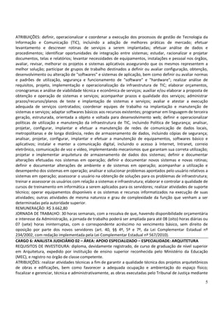 5
ATRIBUIÇÕES: definir, operacionalizar e coordenar a execução dos processos de gestão de Tecnologia da
Informação e Comunicação (TIC), incluindo a adoção de melhores práticas de mercado; efetuar
levantamento e descrever rotinas de serviços a serem implantadas; efetuar análise de dados e
procedimentos; identificar oportunidades de integração entre sistemas; estudar, racionalizar e projetar
documentos, telas e relatórios; levantar necessidades de equipamentos, instalações e pessoal nos órgãos,
avaliar, revisar, melhorar os projetos e sistemas aplicativos assegurando que os mesmos representem a
melhor solução; participar de grupos de trabalho destinados a definir ou avaliar configuração, obtenção,
desenvolvimento ou alteração de "softwares" e sistemas de aplicação, bem como definir ou avaliar normas
e padrões de utilização, segurança e funcionamento de "software" e "hardware"; realizar análise de
requisitos, projeto, implementação e operacionalização da infraestrutura de TIC; elaborar orçamentos,
cronogramas e análise de viabilidade técnica e econômica de serviços; auxiliar e/ou elaborar a proposta de
obtenção e operação de sistemas e serviços; acompanhar prazos e qualidade dos serviços; administrar
prazos/recursos/planos de teste e implantação de sistemas e serviços; avaliar e atestar a execução
adequada de serviços contratados; coordenar equipes de trabalho na implantação e manutenção de
sistemas e serviços; adaptar softwares básicos aos recursos existentes; programar em linguagem de terceira
geração, estruturada, orientada a objeto e voltada para desenvolvimento web; definir e operacionalizar
políticas de utilização e manutenção da infraestrutura de TIC, incluindo Política de Segurança; analisar,
projetar, configurar, implantar e efetuar a manutenção de redes de comunicação de dados locais,
metropolitanas e de longa distância, redes de armazenamento de dados, incluindo cópias de segurança;
analisar, projetar, configurar, implantar e efetuar a manutenção de equipamentos, softwares básico e
aplicativos; instalar e manter a comunicação digital, incluindo o acesso à Internet, Intranet, correio
eletrônico, comunicação de voz e vídeo, implementando mecanismos que garantam sua correta utilização;
projetar e implementar arquitetura de armazenamento de dados dos sistemas; definir e documentar
alterações efetuadas nos sistemas em operação; definir e documentar novos sistemas e novas rotinas;
definir e documentar alterações de ambiente e de sistemas em operação; acompanhar a utilização e
desempenho dos sistemas em operação; analisar e solucionar problemas apontados pelo usuário relativos a
sistemas em operação; assessorar o usuário na obtenção de soluções para os problemas de infraestrutura;
treinar e assessorar os usuários com relação a sistemas e infraestrutura; elaborar e controlar a qualidade de
cursos de treinamento em informática a serem aplicados para os servidores; realizar atividades de suporte
técnico; operar equipamentos disponíveis e os sistemas e recursos informatizados na execução de suas
atividades; outras atividades de mesma natureza e grau de complexidade da função que venham a ser
determinadas pela autoridade superior.
REMUNERAÇÃO: R$ 3.662,80
JORNADA DE TRABALHO: 30 horas semanais, com a ressalva de que, havendo disponibilidade orçamentária
e interesse da Administração, a jornada de trabalho poderá ser ampliada para até 08 (oito) horas diárias ou
07 (sete) horas ininterruptas, com o correspondente acréscimo no vencimento básico, sem direito de
oposição por parte dos novos servidores (art. 40, §§ 4º, 5º e 7º, da Lei Complementar Estadual nº
234/2002, com redação implementada pela Lei Complementar Estadual nº 567/2010).
CARGO 6: ANALISTA JUDICIÁRIO 02 – ÁREA: APOIO ESPECIALIZADO – ESPECIALIDADE: ARQUITETURA
REQUISITOS DE INVESTIDURA: diploma, devidamente registrado, de curso de graduação de nível superior
em Arquitetura, expedido por instituição de ensino superior reconhecida pelo Ministério da Educação
(MEC), e registro no órgão de classe competente.
ATRIBUIÇÕES: realizar atividades técnicas a fim de garantir a qualidade técnica dos projetos arquitetônicos
de obras e edificações, bem como favorecer a adequada ocupação e ambientação do espaço físico;
fiscalizar e gerenciar, técnica e administrativamente, as obras executadas pelo Tribunal de Justiça mediante
 