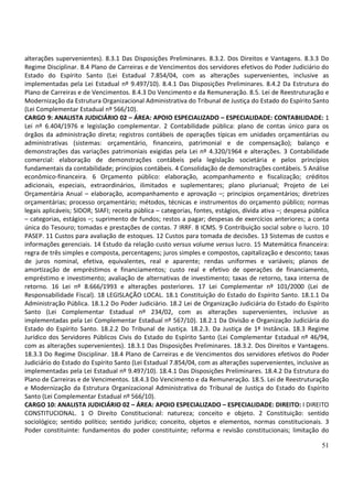 51
alterações supervenientes). 8.3.1 Das Disposições Preliminares. 8.3.2. Dos Direitos e Vantagens. 8.3.3 Do
Regime Disciplinar. 8.4 Plano de Carreiras e de Vencimentos dos servidores efetivos do Poder Judiciário do
Estado do Espírito Santo (Lei Estadual 7.854/04, com as alterações supervenientes, inclusive as
implementadas pela Lei Estadual nº 9.497/10). 8.4.1 Das Disposições Preliminares. 8.4.2 Da Estrutura do
Plano de Carreiras e de Vencimentos. 8.4.3 Do Vencimento e da Remuneração. 8.5. Lei de Reestruturação e
Modernização da Estrutura Organizacional Administrativa do Tribunal de Justiça do Estado do Espírito Santo
(Lei Complementar Estadual nº 566/10).
CARGO 9: ANALISTA JUDICIÁRIO 02 – ÁREA: APOIO ESPECIALIZADO – ESPECIALIDADE: CONTABILIDADE: 1
Lei nº 6.404/1976 e legislação complementar. 2 Contabilidade pública: plano de contas único para os
órgãos da administração direta; registros contábeis de operações típicas em unidades orçamentárias ou
administrativas (sistemas: orçamentário, financeiro, patrimonial e de compensação); balanço e
demonstrações das variações patrimoniais exigidas pela Lei nº 4.320/1964 e alterações. 3 Contabilidade
comercial: elaboração de demonstrações contábeis pela legislação societária e pelos princípios
fundamentais da contabilidade; princípios contábeis. 4 Consolidação de demonstrações contábeis. 5 Análise
econômico-financeira. 6 Orçamento público: elaboração, acompanhamento e fiscalização; créditos
adicionais, especiais, extraordinários, ilimitados e suplementares; plano plurianual; Projeto de Lei
Orçamentária Anual – elaboração, acompanhamento e aprovação –; princípios orçamentários; diretrizes
orçamentárias; processo orçamentário; métodos, técnicas e instrumentos do orçamento público; normas
legais aplicáveis; SIDOR; SIAFI; receita pública – categorias, fontes, estágios, dívida ativa –; despesa pública
– categorias, estágios –; suprimento de fundos; restos a pagar; despesas de exercícios anteriores; a conta
única do Tesouro; tomadas e prestações de contas. 7 IRRF. 8 ICMS. 9 Contribuição social sobre o lucro. 10
PASEP. 11 Custos para avaliação de estoques. 12 Custos para tomada de decisões. 13 Sistemas de custos e
informações gerenciais. 14 Estudo da relação custo versus volume versus lucro. 15 Matemática financeira:
regra de três simples e composta, percentagens; juros simples e compostos, capitalização e desconto; taxas
de juros nominal, efetiva, equivalentes, real e aparente; rendas uniformes e variáveis; planos de
amortização de empréstimos e financiamentos; custo real e efetivo de operações de financiamento,
empréstimo e investimento; avaliação de alternativas de investimento; taxas de retorno, taxa interna de
retorno. 16 Lei nº 8.666/1993 e alterações posteriores. 17 Lei Complementar nº 101/2000 (Lei de
Responsabilidade Fiscal). 18 LEGISLAÇÃO LOCAL. 18.1 Constituição do Estado do Espírito Santo. 18.1.1 Da
Administração Pública. 18.1.2 Do Poder Judiciário. 18.2 Lei de Organização Judiciária do Estado do Espírito
Santo (Lei Complementar Estadual nº 234/02, com as alterações supervenientes, inclusive as
implementadas pela Lei Complementar Estadual nº 567/10). 18.2.1 Da Divisão e Organização Judiciária do
Estado do Espírito Santo. 18.2.2 Do Tribunal de Justiça. 18.2.3. Da Justiça de 1ª Instância. 18.3 Regime
Jurídico dos Servidores Públicos Civis do Estado do Espírito Santo (Lei Complementar Estadual nº 46/94,
com as alterações supervenientes). 18.3.1 Das Disposições Preliminares. 18.3.2. Dos Direitos e Vantagens.
18.3.3 Do Regime Disciplinar. 18.4 Plano de Carreiras e de Vencimentos dos servidores efetivos do Poder
Judiciário do Estado do Espírito Santo (Lei Estadual 7.854/04, com as alterações supervenientes, inclusive as
implementadas pela Lei Estadual nº 9.497/10). 18.4.1 Das Disposições Preliminares. 18.4.2 Da Estrutura do
Plano de Carreiras e de Vencimentos. 18.4.3 Do Vencimento e da Remuneração. 18.5. Lei de Reestruturação
e Modernização da Estrutura Organizacional Administrativa do Tribunal de Justiça do Estado do Espírito
Santo (Lei Complementar Estadual nº 566/10).
CARGO 10: ANALISTA JUDICIÁRIO 02 – ÁREA: APOIO ESPECIALIZADO – ESPECIALIDADE: DIREITO: I DIREITO
CONSTITUCIONAL. 1 O Direito Constitucional: natureza; conceito e objeto. 2 Constituição: sentido
sociológico; sentido político; sentido jurídico; conceito, objetos e elementos, normas constitucionais. 3
Poder constituinte: fundamentos do poder constituinte; reforma e revisão constitucionais; limitação do
 
