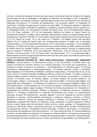 56
vidro etc.), controle de execução de obras e serviços, traços e consumo de materiais. 8 Noções de irrigação,
pavimentação de vias, terraplenagem e drenagem, de hidráulica, de hidrologia e solos. 9 Legislação e
engenharia legal. 10 Licitações e contratos: legislação específica para obras de engenharia civil. 11 Vistoria e
elaboração de pareceres. 12 Princípios de planejamento e de orçamento público. 13 Elaboração de
orçamentos. 14 Noções de segurança do trabalho, principais NBRs. 15 Informática aplicada à engenharia
(Excel, Word, AutoCAD). 16 Noções de engenharia e arquitetura judiciária (tribunais, fóruns, juizados etc.).
17 LEGISLAÇÃO LOCAL. 17.1 Constituição do Estado do Espírito Santo. 17.1.1 Da Administração Pública.
17.1.2 Do Poder Judiciário. 17.2 Lei de Organização Judiciária do Estado do Espírito Santo (Lei
Complementar Estadual nº 234/02, com as alterações supervenientes, inclusive as implementadas pela Lei
Complementar Estadual nº 567/10). 17.2.1 Da Divisão e Organização Judiciária do Estado do Espírito Santo.
17.2.2 Do Tribunal de Justiça. 17.2.3. Da Justiça de 1ª Instância. 17.3 Regime Jurídico dos Servidores
Públicos Civis do Estado do Espírito Santo (Lei Complementar Estadual nº 46/94, com as alterações
supervenientes). 17.3.1 Das Disposições Preliminares. 17.3.2. Dos Direitos e Vantagens. 17.3.3 Do Regime
Disciplinar. 17.4 Plano de Carreiras e de Vencimentos dos servidores efetivos do Poder Judiciário do Estado
do Espírito Santo (Lei Estadual 7.854/04, com as alterações supervenientes, inclusive as implementadas
pela Lei Estadual nº 9.497/10). 17.4.1 Das Disposições Preliminares. 17.4.2 Da Estrutura do Plano de
Carreiras e de Vencimentos. 17.4.3 Do Vencimento e da Remuneração. 17.5. Lei de Reestruturação e
Modernização da Estrutura Organizacional Administrativa do Tribunal de Justiça do Estado do Espírito Santo
(Lei Complementar Estadual nº 566/10).
CARGO 14: ANALISTA JUDICIÁRIO 02 – ÁREA: APOIO ESPECIALIZADO – ESPECIALIDADE: ENGENHARIA
ELÉTRICA: 1 Circuito Elétricos. 1.1 Elementos de circuitos. 1.2 Leis de Kirchhoff. 1.3 Análise nodal e por
malha.1.4 Circuitos em corrente contínua e em corrente alternada. 1.5 Circuitos com acoplamentos. 1.6
Solução de circuitos no tempo e na frequência. 2 Eletromagnetismo. 2.1 Princípios gerais. 2.2 Campos
eletrostático, magnetostático e eletromagnetostático. 2.3 Energia, potência, tensão e momentos
eletromagnéticos. 2.4 Ondas TEM. 2.5 Reflexão e refração de ondas planas. 2.6 Conversores CC-CC, CC-CA,
CA-CC e CA-CA. 2.7 Controle Eletrônico de Máquinas Elétricas. 3 Teoria de Controle. 3.1 Análise e síntese de
sistemas lineares escalares, contínuos e discretos, nos domínios do tempo e da frequência. 3.2 Sistemas
Lineares. 3.3 Controle Linear. 3.4 Sistemas Digitais. 3.5 Síntese Moderna de Circuitos Modernos. 3.6
Comunicações análogas. 3.7 Conservação de Energia. 3.8 Controle Digital. 3.9 Comunicações Digitais. 3.10
Organização dos Computadores. 3.11 Materiais em Engenharia. 3.12 Comutação Analógica e Digital. 3.13
Microcomputadores. 3.14 Microeletrônica. 3.15 Circuitos de Potência. 3.16 Processamento de Sinais. 3.17
Conversão analógica digital e digital analógica. 4 Princípios de Ciências dos Materiais. 4.1 Características e
propriedades dos materiais condutores, isolantes, e magnéticos. 4.2 Materiais estruturais. 5 Máquinas
Elétricas. 5.1 Princípios fundamentais de conversão eletromecânica de energia. 5.2 Características,
aplicações, princípio de funcionamento, operação, ligações e ensaio de máquinas de corrente contínua
(geradores e motores), transformadores (monofásicos e trifásicos), máquinas síncronas e trifásicas
(geradores e motores), motores de indução monofásicos e trifásicos. 5.3 Acionamentos elétricos. 6
Subestações e Equipamentos Elétricos. 6.1 Objetivos, custos, localização no sistema, diagramas unifilares
básicos, arranjos típicos, tipos de barramento, malhas de terra, sistema auxiliares. 6.2 Equipamentos de
manobra em alta tensão: chaves e disjuntores, pára-raios. 6.3 Transformadores de força. 6.4 Manutenção
dos equipamentos elétricos. 7 Proteção de Sistemas de Energia. 7.1 Relés e suas funções. 7.1.1 Princípios e
características de operação dos relés eletromecânicos. 7.1.2 Tipos básicos de relés. 7.2 Transformadores de
corrente e transformadores de potencial. 7.3 Proteção de máquinas elétricas. 8 Proteção de barramentos
de baixa tensão domiciliares e industriais. 9 Projetos de instalações prediais e industriais. 10 Orçamentação.
10.1 Composição de custos unitários, parciais e totais: levantamento de quantidades. 10.2 Planejamento e
 