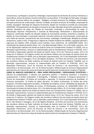 58
compressores, canalização e acessórios; Simbologia: representação de elementos de sistemas hidráulicos e
pneumáticos, leitura de plantas; Circuitos hidráulicos e pneumáticos. 9 Tecnologia da fabricação: Usinagem
dos metais: processos básicos de usinagem; Soldagem: principais processos de soldagem; Conformação:
principais processos de conformação, matrizes; Fundição: principais processos de fundição, preparação de
moldes; Ajustagem; Operação de máquinas ferramenta; Noções de manufatura assistida por computador
(CAD/CAM). 10 Equipamentos de elevação e transporte de carga: Operação de guinchos, guindastes, pontes
rolantes, elevadores de carga, etc; Noções de amarração, sinalização e movimentação de carga. 11
Manutenção industrial: Planejamento e Controle da Manutenção; Alinhamento e balanceamento de
máquinas; Lubrificação; Noções de vibração; Noções de manutenção corretiva, preventiva e preditiva. 12
Noções de instrumentação e automação industrial: Conceitos básicos de instrumentação: constituição de
uma malha de controle, características dos instrumentos, simbologia e identificação. Medição de pressão,
temperatura, vazão e nível. 13 Segurança e Higiene do Trabalho Acidente de trabalho; Legislação aplicada a
segurança do trabalho; CIPA; proteção contra incêndio; riscos ambientais. 14. LEGISLAÇÃO LOCAL. 14.1
Constituição do Estado do Espírito Santo. 14.1.1 Da Administração Pública. 14.1.2 Do Poder Judiciário. 14.2
Lei de Organização Judiciária do Estado do Espírito Santo (Lei Complementar Estadual nº 234/02, com as
alterações supervenientes, inclusive as implementadas pela Lei Complementar Estadual nº 567/10). 14.2.1
Da Divisão e Organização Judiciária do Estado do Espírito Santo. 14.2.2 Do Tribunal de Justiça. 14.2.3. Da
Justiça de 1ª Instância. 14.3 Regime Jurídico dos Servidores Públicos Civis do Estado do Espírito Santo (Lei
Complementar Estadual nº 46/94, com as alterações supervenientes). 14.3.1 Das Disposições Preliminares.
14.3.2. Dos Direitos e Vantagens. 14.3.3 Do Regime Disciplinar. 14.4 Plano de Carreiras e de Vencimentos
dos servidores efetivos do Poder Judiciário do Estado do Espírito Santo (Lei Estadual 7.854/04, com as
alterações supervenientes, inclusive as implementadas pela Lei Estadual nº 9.497/10). 14.4.1 Das
Disposições Preliminares. 14.4.2 Da Estrutura do Plano de Carreiras e de Vencimentos. 14.4.3 Do
Vencimento e da Remuneração. 14.5. Lei de Reestruturação e Modernização da Estrutura Organizacional
Administrativa do Tribunal de Justiça do Estado do Espírito Santo (Lei Complementar Estadual nº 566/10).
CARGO 16: ANALISTA JUDICIÁRIO 02 – ÁREA: APOIO ESPECIALIZADO – ESPECIALIDADE: ESTATÍSTICA: 1
Cálculos de probabilidades. 2 Cálculos com geometria analítica. 3 Inferência estatística. 4 Estatística
computacional. 5 Análise matemática. 6 Demografia. 7 Métodos numéricos. 8 Pesquisa operacional. 9
Técnica de amostragem. 10 Análise de correlação e regressão. 11 Controle estatístico de qualidade. 12
Processos estocásticos. 13 Análise de dados discretos. 14 Análise multivariada. 15 Análise das séries
temporais. 16 Análise exploratória de dados. 17 Medidas de tendência central. 18 Medidas de dispersão. 19
Medidas de assimetria. 20 Medidas de curtose. 21 Distribuições conjuntas. 22. LEGISLAÇÃO LOCAL. 22.1
Constituição do Estado do Espírito Santo. 22.1.1 Da Administração Pública. 22.1.2 Do Poder Judiciário. 22.2
Lei de Organização Judiciária do Estado do Espírito Santo (Lei Complementar Estadual nº 234/02, com as
alterações supervenientes, inclusive as implementadas pela Lei Complementar Estadual nº 567/10). 22.2.1
Da Divisão e Organização Judiciária do Estado do Espírito Santo. 22.2.2 Do Tribunal de Justiça. 22.2.3. Da
Justiça de 1ª Instância. 22.3 Regime Jurídico dos Servidores Públicos Civis do Estado do Espírito Santo (Lei
Complementar Estadual nº 46/94, com as alterações supervenientes). 22.3.1 Das Disposições Preliminares.
22.3.2. Dos Direitos e Vantagens. 22.3.3 Do Regime Disciplinar. 22.4 Plano de Carreiras e de Vencimentos
dos servidores efetivos do Poder Judiciário do Estado do Espírito Santo (Lei Estadual 7.854/04, com as
alterações supervenientes, inclusive as implementadas pela Lei Estadual nº 9.497/10). 22.4.1 Das
Disposições Preliminares. 22.4.2 Da Estrutura do Plano de Carreiras e de Vencimentos. 22.4.3 Do
Vencimento e da Remuneração. 22.5. Lei de Reestruturação e Modernização da Estrutura Organizacional
Administrativa do Tribunal de Justiça do Estado do Espírito Santo (Lei Complementar Estadual nº 566/10).
 