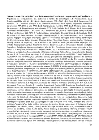 59
CARGO 17: ANALISTA JUDICIÁRIO 02 – ÁREA: APOIO ESPECIALIZADO – ESPECIALIDADE: INFORMÁTICA: 1.
Arquitetura de computadores. 1.1. Gabinetes e fontes de alimentação. 1.2. Processadores. 1.2.1.
Arquiteturas i386 e x86_64. 1.2.2. Noções das tecnologias CISC e RISC. 1.2.3. Clock. 1.2.4. Barramento. 1.3.
Memória. 1.3.1. Memória principal. 1.3.2. Memória secundária: discos rígidos; dispositivos removíveis;
barramentos ATA, SATA e SAS; RAID. 1.3.3. Tecnologias de memória RAM. 1.3.4. Memória cache. 1.3.5.
Barramentos. 1.4. Dispositivos de entrada/saída (E/S). 1.4.1. Teclado. 1.4.2. Mouse. 1.4.3. Impressoras,
scanneres e multifuncionais. 1.4.4. Rede. 1.4.5. Barramento de E/S: AGP; FireWire (IEEE 1394); IrDA; PCI;
PCI Express; Pipeline; USB; PS/2. 2. Fundamentos de computação. 2.1. Algoritmos. 2.1.1. Iterativos. 2.1.2.
Recursivos. 2.1.3. Teste de mesa. 2.1.4. Lógica de programação. 2.1.4.1. Tabela verdade. 2.1.4.2. Operações
lógicas: Negação; Conjunção; Disjunção; Operação condicional; Operação bicondicional; Contradição.
2.1.4.3. Estruturas de dados: Vetores e Matrizes; Listas; Pilhas; Filas; Árvores binárias; Grafos; Tabelas de
hashing (tabelas de dispersão). 2.1.4.4. Estruturas de repetição: Repetição pré-testada; Repetição pós-
testada; Repetição com variável de controle; Iteração de coleção. 2.1.4.5. Estruturas de decisão: condições;
Operadores Relacionais; Operadores Lógicos; Seleção. 2.2. Compilador, interpretador, montador e link-
editor. 2.3. Programação Orientada a Objetos (POO). 2.3.1. Fundamentos: Abstração; Classe, Objeto,
Atributo e Método; Interface; Associação e Mensagem; Herança; Polimorfismo; Encapsulamento; Coesão;
Pacotes. 2.3.2. Construção de algoritmos. 2.3.3. Mapeamento objeto-relacional (ORM). 3. GOVERNANÇA DE
TECNOLOGIA DA INFORMAÇÃO: Conceitos básicos; planejamento estratégico; gerência de portfólio;
escritório de projetos: implantação, estrutura e funcionamento. 4. COBIT versão 4.1: conceitos básicos,
estrutura e objetivos, requisitos da informação, recursos de tecnologia da informação, domínios, processos
e objetivos de controle. 5. ITIL versão 3: conceitos básicos, estrutura e objetivos; processos e funções de
estratégia, desenho, transição e operação de serviços. 6. PMBOK 4ª edição: conceitos básicos, estrutura e
objetivos; projetos e a organização; ciclo de vida de projeto e de produto; processos, grupos de processo e
áreas de conhecimento. 7. CONTRATAÇÃO DE BENS E SERVIÇOS DE TI: aspectos específicos da contratação
de bens e serviços de TI; Instrução Normativa nº 4/2008, do Ministério do Planejamento, Orçamento e
Gestão; elaboração de projetos básicos para contratação de bens e serviços de TI; acompanhamento de
contratos de TI. 8. Engenharia de Software. 8.1. Conceitos. 8.2. Ciclo de vida. 8.3. Ciclo de desenvolvimento.
8.4. Modelos de processo de software. 8.5. Métodos e modelos de desenvolvimento. 8.6. Modelagem. 8.7.
Processos de software. 8.8. Requisitos, qualidade do software, métricas e prototipagem. 8.9. RUP. 8.10.
Métricas de Processo e Projeto. 8.11. Análise de pontos de função. 8.12. Arquitetura de aplicações para o
ambiente Web. 8.13. Sistemas Legados. 8.14. Mudança de software. 9. REDES DE COMUNICAÇÃO: Meios de
transmissão; técnicas básicas de comunicação de dados; técnicas de comutação de circuitos, pacotes e
células; topologias de redes de computadores; arquitetura e protocolos de redes de comunicação de dados;
modelo de referência OSI; tecnologias de rede local Ethernet/Fast Ethernet/Gibabit Ethernet; fibras ópticas;
redes sem fio (wireless); elementos de interconexão de redes de computadores (gateways, hubs,
repetidores, bridges, switches, roteadores); redes locais virtuais (IEEE 802.1Q); qualidade de serviço(QoS),
priorização de pacotes (IEEE 802.1p); aplicações de voz e imagem sobre redes, protocolo SIP, serviços
multicast, “streaming” de áudio e vídeo; elementos dos serviços de voz e vídeo sobre IP (gateways de voz,
gatekeepers, SIP Servers, MCUs, Codecs); redes de longa distância; redes ATM, Frame-Relay e MPLS;
serviços de diretório, padrão X.500, LDAP, Active Directory e eDirectory; Internet; protocolo TCP/IP;
protocolo ICMP; técnicas de roteamento de pacotes de dados(rotas estáticas e protocolos de roteamento
dinâmico RIP, OSPF e BGP); serviços de nomes de domínios (DNS); serviço DHCP; serviços HTTP e HTTPS;
serviço de transferência de mensagens SMTP; protocolo SNMP; RMON. 10. SEGURANÇA DA INFORMAÇÃO:
Vulnerabilidades e ataques a sistemas computacionais. Algoritmos de criptografia simétricos e assimétricos;
assinatura e certificação digital; VPN e VPN-SSL; Firewall; prevenção de intrusão; Proxy; filtro de conteúdo
 