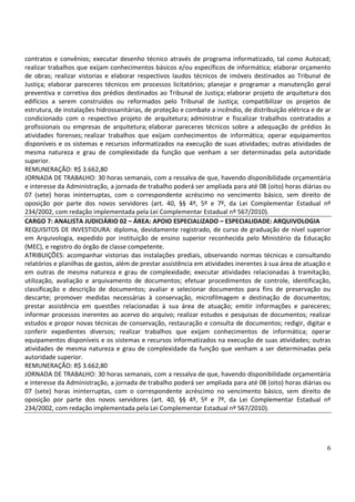 6
contratos e convênios; executar desenho técnico através de programa informatizado, tal como Autocad;
realizar trabalhos que exijam conhecimentos básicos e/ou específicos de informática; elaborar orçamento
de obras; realizar vistorias e elaborar respectivos laudos técnicos de imóveis destinados ao Tribunal de
Justiça; elaborar pareceres técnicos em processos licitatórios; planejar e programar a manutenção geral
preventiva e corretiva dos prédios destinados ao Tribunal de Justiça; elaborar projeto de arquitetura dos
edifícios a serem construídos ou reformados pelo Tribunal de Justiça; compatibilizar os projetos de
estrutura, de instalações hidrossanitárias, de proteção e combate a incêndio, de distribuição elétrica e de ar
condicionado com o respectivo projeto de arquitetura; administrar e fiscalizar trabalhos contratados a
profissionais ou empresas de arquitetura; elaborar pareceres técnicos sobre a adequação de prédios às
atividades forenses; realizar trabalhos que exijam conhecimentos de informática; operar equipamentos
disponíveis e os sistemas e recursos informatizados na execução de suas atividades; outras atividades de
mesma natureza e grau de complexidade da função que venham a ser determinadas pela autoridade
superior.
REMUNERAÇÃO: R$ 3.662,80
JORNADA DE TRABALHO: 30 horas semanais, com a ressalva de que, havendo disponibilidade orçamentária
e interesse da Administração, a jornada de trabalho poderá ser ampliada para até 08 (oito) horas diárias ou
07 (sete) horas ininterruptas, com o correspondente acréscimo no vencimento básico, sem direito de
oposição por parte dos novos servidores (art. 40, §§ 4º, 5º e 7º, da Lei Complementar Estadual nº
234/2002, com redação implementada pela Lei Complementar Estadual nº 567/2010).
CARGO 7: ANALISTA JUDICIÁRIO 02 – ÁREA: APOIO ESPECIALIZADO – ESPECIALIDADE: ARQUIVOLOGIA
REQUISITOS DE INVESTIDURA: diploma, devidamente registrado, de curso de graduação de nível superior
em Arquivologia, expedido por instituição de ensino superior reconhecida pelo Ministério da Educação
(MEC), e registro do órgão de classe competente.
ATRIBUIÇÕES: acompanhar vistorias das instalações prediais, observando normas técnicas e consultando
relatórios e planilhas de gastos, além de prestar assistência em atividades inerentes à sua área de atuação e
em outras de mesma natureza e grau de complexidade; executar atividades relacionadas à tramitação,
utilização, avaliação e arquivamento de documentos; efetuar procedimentos de controle, identificação,
classificação e descrição de documentos; avaliar e selecionar documentos para fins de preservação ou
descarte; promover medidas necessárias à conservação, microfilmagem e destinação de documentos;
prestar assistência em questões relacionadas à sua área de atuação; emitir informações e pareceres;
informar processos inerentes ao acervo do arquivo; realizar estudos e pesquisas de documentos; realizar
estudos e propor novas técnicas de conservação, restauração e consulta de documentos; redigir, digitar e
conferir expedientes diversos; realizar trabalhos que exijam conhecimentos de informática; operar
equipamentos disponíveis e os sistemas e recursos informatizados na execução de suas atividades; outras
atividades de mesma natureza e grau de complexidade da função que venham a ser determinadas pela
autoridade superior.
REMUNERAÇÃO: R$ 3.662,80
JORNADA DE TRABALHO: 30 horas semanais, com a ressalva de que, havendo disponibilidade orçamentária
e interesse da Administração, a jornada de trabalho poderá ser ampliada para até 08 (oito) horas diárias ou
07 (sete) horas ininterruptas, com o correspondente acréscimo no vencimento básico, sem direito de
oposição por parte dos novos servidores (art. 40, §§ 4º, 5º e 7º, da Lei Complementar Estadual nº
234/2002, com redação implementada pela Lei Complementar Estadual nº 567/2010).
 