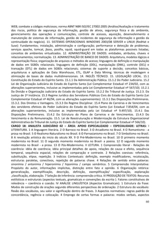 60
WEB; combate a códigos maliciosos; norma ABNT NBR ISO/IEC 27002:2005 (Análise/Avaliação e tratamento
dos riscos, política de segurança da informação, gestão de ativos, segurança física e do ambiente,
gerenciamento das operações e comunicações, controle de acessos, aquisição, desenvolvimento e
manutenção de sistemas de informação, gestão de incidentes de segurança da informação e gestão da
continuidade do negócio). 11. SISTEMAS OPERACIONAIS WINDOWS 2003/08 SERVER e LINUX (RedHat e
Suse): Fundamentos; instalação, administração e configuração; performance e detecção de problemas;
serviços apache, tomcat, jboss, postfix, squid, squid-guard em todas as plataformas possíveis listadas;
conceitos de ambientes virtualizados. 12. ADMINISTRAÇÃO DE DADOS: entidades, atributos, chaves e
relacionamentos; normalização. 13. ADMINISTRAÇÃO DE BANCO DE DADOS: Arquitetura, modelos lógicos e
representação física; organização de arquivos e métodos de acesso; linguagens de definição e manipulação
de dados em SGBDs relacionais; linguagens de definição (DDL), manipulação (DML), controle (DCL) e
transação (DTL) de dados em SGBDs relacionais; sistemas de suporte a decisão; conceitos básicos,
arquiteturas e aplicações de Data Warehouse, ETL, OLAP e Data Mining; técnicas de modelagem e
otimização de bases de dados multidimensionais. 14. INGLÊS TÉCNICO. 15. LEGISLAÇÃO LOCAL. 15.1
Constituição do Estado do Espírito Santo. 15.1.1 Da Administração Pública. 15.1.2 Do Poder Judiciário. 15.2
Lei de Organização Judiciária do Estado do Espírito Santo (Lei Complementar Estadual nº 234/02, com as
alterações supervenientes, inclusive as implementadas pela Lei Complementar Estadual nº 567/10). 15.2.1
Da Divisão e Organização Judiciária do Estado do Espírito Santo. 15.2.2 Do Tribunal de Justiça. 15.2.3. Da
Justiça de 1ª Instância. 15.3 Regime Jurídico dos Servidores Públicos Civis do Estado do Espírito Santo (Lei
Complementar Estadual nº 46/94, com as alterações supervenientes). 15.3.1 Das Disposições Preliminares.
15.3.2. Dos Direitos e Vantagens. 15.3.3 Do Regime Disciplinar. 15.4 Plano de Carreiras e de Vencimentos
dos servidores efetivos do Poder Judiciário do Estado do Espírito Santo (Lei Estadual 7.854/04, com as
alterações supervenientes, inclusive as implementadas pela Lei Estadual nº 9.497/10). 15.4.1 Das
Disposições Preliminares. 15.4.2 Da Estrutura do Plano de Carreiras e de Vencimentos. 15.4.3 Do
Vencimento e da Remuneração. 15.5. Lei de Reestruturação e Modernização da Estrutura Organizacional
Administrativa do Tribunal de Justiça do Estado do Espírito Santo (Lei Complementar Estadual nº 566/10).
CARGO 18: ANALISTA JUDICIÁRIO 02 – ÁREA: APOIO ESPECIALIZADO – ESPECIALIDADE: LETRAS: I
LITERATURA. 1 A linguagem literária. 2 O Barroco no Brasil. 3 O Arcadismo no Brasil. 4 O Romantismo - a
prosa no Brasil. 5 O Realismo-Naturalismo no Brasil. 6 O Parnasianismo no Brasil. 7 O Simbolismo no Brasil.
8 A revolução artística do inicio do século XX. 9 O Pré-Modernismo no Brasil. 10 O primeiro momento
modernista no Brasil. 11 O segundo momento modernista no Brasil- a poesia. 12 O segundo momento
modernista no Brasil - a prosa. 13 O Pós-Modernismo. II LEITURA. 1 Compreensão literal - Relações de
coerência: idéia de coerência; idéia principal detalhes de apoio, relações de causa e efeito, sequência
temporal, sequência espacial, relações de comparação e contraste. 2 Relações coesivas: referência,
substituição, elipse, repetição. 3 Indícios Contextuais: definição, exemplo modificadores, recolocação,
estruturas paralelas, conectivos, repetição de palavras chave. 4 Relações de sentido entre palavras:
sinonímia / antonímia / hiperonímia / hiponímia / campo semântico. 5 Compreensão Interpretativa:
Propósito do autor, informações implícitas, distinção entre fato e opinião. 6 Organização retórica:
generalização, exemplificação, descrição, definição, exemplificação/ especificação, explanação
,classificação, elaboração. 7 Seleção de Inferência: compreensão crítica. III PRODUÇÃO DE TEXTOS: Recursos
estilísticos e estruturais (aspectos textuais, gramaticais e convenções da escrita ). Fatores constitutivos de
relevância – coerência e coesão. IV ANÁLISE LINGUÍSTICA (Aspectos Gramaticais). 1 Estrutura da frase:
Modos de construção de orações segundo diferentes perspectivas de ordenação. 2 Estrutura do vocábulo:
flexão dos vocábulos, seu valor e significação dentro de frases. 3 Aspectos normativos: regras padrão de
concordância, regência e colocação. 4 Emprego de certas formas e palavras: modos verbais, aspectos
 