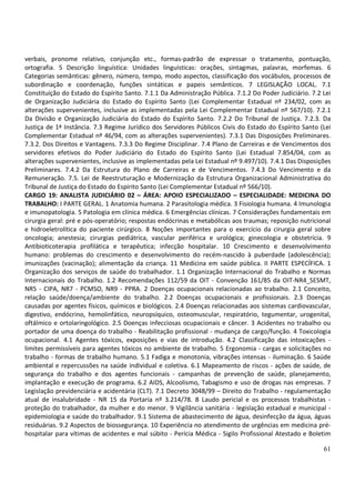 61
verbais, pronome relativo, conjunção etc., formas-padrão de expressar o tratamento, pontuação,
ortografia. 5 Descrição linguística: Unidades linguísticas: orações, sintagmas, palavras, morfemas. 6
Categorias semânticas: gênero, número, tempo, modo aspectos, classificação dos vocábulos, processos de
subordinação e coordenação, funções sintáticas e papeis semânticos. 7 LEGISLAÇÃO LOCAL. 7.1
Constituição do Estado do Espírito Santo. 7.1.1 Da Administração Pública. 7.1.2 Do Poder Judiciário. 7.2 Lei
de Organização Judiciária do Estado do Espírito Santo (Lei Complementar Estadual nº 234/02, com as
alterações supervenientes, inclusive as implementadas pela Lei Complementar Estadual nº 567/10). 7.2.1
Da Divisão e Organização Judiciária do Estado do Espírito Santo. 7.2.2 Do Tribunal de Justiça. 7.2.3. Da
Justiça de 1ª Instância. 7.3 Regime Jurídico dos Servidores Públicos Civis do Estado do Espírito Santo (Lei
Complementar Estadual nº 46/94, com as alterações supervenientes). 7.3.1 Das Disposições Preliminares.
7.3.2. Dos Direitos e Vantagens. 7.3.3 Do Regime Disciplinar. 7.4 Plano de Carreiras e de Vencimentos dos
servidores efetivos do Poder Judiciário do Estado do Espírito Santo (Lei Estadual 7.854/04, com as
alterações supervenientes, inclusive as implementadas pela Lei Estadual nº 9.497/10). 7.4.1 Das Disposições
Preliminares. 7.4.2 Da Estrutura do Plano de Carreiras e de Vencimentos. 7.4.3 Do Vencimento e da
Remuneração. 7.5. Lei de Reestruturação e Modernização da Estrutura Organizacional Administrativa do
Tribunal de Justiça do Estado do Espírito Santo (Lei Complementar Estadual nº 566/10).
CARGO 19: ANALISTA JUDICIÁRIO 02 – ÁREA: APOIO ESPECIALIZADO – ESPECIALIDADE: MEDICINA DO
TRABALHO: I PARTE GERAL. 1 Anatomia humana. 2 Parasitologia médica. 3 Fisiologia humana. 4 Imunologia
e imunopatologia. 5 Patologia em clínica médica. 6 Emergências clínicas. 7 Considerações fundamentais em
cirurgia geral: pré e pós-operatório; respostas endócrinas e metabólicas aos traumas; reposição nutricional
e hidroeletrolítica do paciente cirúrgico. 8 Noções importantes para o exercício da cirurgia geral sobre
oncologia; anestesia; cirurgias pediátrica, vascular periférica e urológica; ginecologia e obstetrícia. 9
Antibioticoterapia profilática e terapêutica; infecção hospitalar. 10 Crescimento e desenvolvimento
humano: problemas do crescimento e desenvolvimento do recém-nascido à puberdade (adolescência);
imunizações (vacinação); alimentação da criança. 11 Medicina em saúde pública. II PARTE ESPECÍFICA. 1
Organização dos serviços de saúde do trabalhador. 1.1 Organização Internacional do Trabalho e Normas
Internacionais do Trabalho. 1.2 Recomendações 112/59 da OIT - Convenção 161/85 da OIT-NR4_SESMT,
NR5 - CIPA, NR7 - PCMSO, NR9 - PPRA. 2 Doenças ocupacionais relacionadas ao trabalho. 2.1 Conceito,
relação saúde/doença/ambiente do trabalho. 2.2 Doenças ocupacionais e profissionais. 2.3 Doenças
causadas por agentes físicos, químicos e biológicos. 2.4 Doenças relacionadas aos sistemas cardiovascular,
digestivo, endócrino, hemolinfático, neuropsíquico, osteomuscular, respiratório, tegumentar, urogenital,
oftálmico e ortolaringológico. 2.5 Doenças infecciosas ocupacionais e câncer. 3 Acidentes no trabalho ou
portador de uma doença do trabalho - Reabilitação profissional - mudança de cargo/função. 4 Toxicologia
ocupacional. 4.1 Agentes tóxicos, exposições e vias de introdução. 4.2 Classificação das intoxicações -
limites permissíveis para agentes tóxicos no ambiente de trabalho. 5 Ergonomia - cargas e solicitações no
trabalho - formas de trabalho humano. 5.1 Fadiga e monotonia, vibrações intensas - iluminação. 6 Saúde
ambiental e repercussões na saúde individual e coletiva. 6.1 Mapeamento de riscos - ações de saúde, de
segurança do trabalho e dos agentes funcionais - campanhas de prevenção de saúde, planejamento,
implantação e execução de programa. 6.2 AIDS, Alcoolismo, Tabagismo e uso de drogas nas empresas. 7
Legislação previdenciária e acidentária (CLT). 7.1 Decreto 3048/99 – Direito do Trabalho - regulamentação
atual de insalubridade - NR 15 da Portaria nº 3.214/78. 8 Laudo pericial e os processos trabalhistas -
proteção do trabalhador, da mulher e do menor. 9 Vigilância sanitária - legislação estadual e municipal -
epidemiologia e saúde do trabalhador. 9.1 Sistema de abastecimento de água, desinfecção da água, águas
residuárias. 9.2 Aspectos de biossegurança. 10 Experiência no atendimento de urgências em medicina pré-
hospitalar para vítimas de acidentes e mal súbito - Perícia Médica - Sigilo Profissional Atestado e Boletim
 
