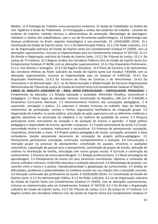 62
Médico. 11 A Patologia do Trabalho numa perspectiva ambiental. 12 Saúde do Trabalhador no âmbito do
SUS. Vigilância à Saúde do Trabalhador. 13 Investigação e análise dos acidentes de trabalho - conceito do
acidente do trabalho, medidas técnicas e administrativas de prevenção. Metodologia de abordagem:
individual e coletiva dos trabalhadores, com o uso de ferramentas epidemiológicas. 14 Epidemiologia das
doenças profissionais no Brasil, aspectos toxicológicos e sua prevenção. 15. LEGISLAÇÃO LOCAL. 15.1
Constituição do Estado do Espírito Santo. 15.1.1 Da Administração Pública. 15.1.2 Do Poder Judiciário. 15.2
Lei de Organização Judiciária do Estado do Espírito Santo (Lei Complementar Estadual nº 234/02, com as
alterações supervenientes, inclusive as implementadas pela Lei Complementar Estadual nº 567/10). 15.2.1
Da Divisão e Organização Judiciária do Estado do Espírito Santo. 15.2.2 Do Tribunal de Justiça. 15.2.3. Da
Justiça de 1ª Instância. 15.3 Regime Jurídico dos Servidores Públicos Civis do Estado do Espírito Santo (Lei
Complementar Estadual nº 46/94, com as alterações supervenientes). 15.3.1 Das Disposições Preliminares.
15.3.2. Dos Direitos e Vantagens. 15.3.3 Do Regime Disciplinar. 15.4 Plano de Carreiras e de Vencimentos
dos servidores efetivos do Poder Judiciário do Estado do Espírito Santo (Lei Estadual 7.854/04, com as
alterações supervenientes, inclusive as implementadas pela Lei Estadual nº 9.497/10). 15.4.1 Das
Disposições Preliminares. 15.4.2 Da Estrutura do Plano de Carreiras e de Vencimentos. 15.4.3 Do
Vencimento e da Remuneração. 15.5. Lei de Reestruturação e Modernização da Estrutura Organizacional
Administrativa do Tribunal de Justiça do Estado do Espírito Santo (Lei Complementar Estadual nº 566/10).
CARGO 20: ANALISTA JUDICIÁRIO 02 – ÁREA: APOIO ESPECIALIZADO – ESPECIALIDADE: PEDAGOGIA: 1
Fundamentos da educação. 1.1 Relação educação e sociedade: dimensões filosófica, sociocultural e
pedagógica. 1.2 Bases legais da educação nacional: Constituição da República, LDB (Lei nº 9.394/96) e
Parâmetros Curriculares Nacionais. 1.3 Desenvolvimento histórico das concepções pedagógicas. 2 A
supervisão: concepção e prática. 2.1 Liderança e relações humanas no trabalho: tipos de liderança,
mecanismos de participação; normas e formas organizativas facilitadoras da integração grupal. 2.2
Organização do trabalho na escola pública: articulação da ação supervisora com as diferentes instâncias e
agentes educativos na construção da cidadania e na melhoria da qualidade do ensino. 2.3 Pesquisa
participante como instrumento de inovação e de avaliação do ensinar e aprender. 3 Papel político
pedagógico e organicidade do ensinar, aprender e pesquisar. 3.1 Função sociocultural da escola 3.2 Escola:
comunidade escolar e contextos institucional e sociocultural. 3.3 Processo de planejamento: concepção,
importância, dimensões e níveis. 3.4 Projeto político-pedagógico da escola: concepção, princípios e eixos
norteadores. Gestão educacional decorrente da concepção do projeto político-pedagógico. 3.5
Planejamento participativo: concepção, construção, acompanhamento e avaliação. 3.6 Comunicação e
interação grupal no processo de planejamento: constituição de equipes, encontros e avaliações
sistemáticas, capacitação de pessoal para o planejamento, constituição de grupos de estudo, aplicação de
critérios na distribuição de tarefas, articulação com outros grupos sociais. 4 Currículo e construção do
conhecimento. 5 Processo de ensino-aprendizagem. 5.1 Relação professor/aluno. 5.2 Bases psicológicas da
aprendizagem. 5.3 Planejamento de ensino em seus elementos constitutivos: objetivos e conteúdos de
ensino; métodos e técnicas; multimídia educativa e avaliação educacional. 5.4 Metodologia de projetos: um
caminho entre a teoria e a prática. Interdisciplinaridade e globalização do conhecimento. 5.5 Análise de
dificuldades, problemas e potencialidades no cotidiano escolar em sua relação com a sociedade concreta.
5.6 Educação continuada dos profissionais da escola. 6 LEGISLAÇÃO LOCAL. 6.1 Constituição do Estado do
Espírito Santo. 6.1.1 Da Administração Pública. 6.1.2 Do Poder Judiciário. 6.2 Lei de Organização Judiciária
do Estado do Espírito Santo (Lei Complementar Estadual nº 234/02, com as alterações supervenientes,
inclusive as implementadas pela Lei Complementar Estadual nº 567/10). 6.2.1 Da Divisão e Organização
Judiciária do Estado do Espírito Santo. 6.2.2 Do Tribunal de Justiça. 6.2.3. Da Justiça de 1ª Instância. 6.3
Regime Jurídico dos Servidores Públicos Civis do Estado do Espírito Santo (Lei Complementar Estadual nº
 