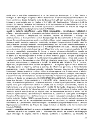 63
46/94, com as alterações supervenientes). 6.3.1 Das Disposições Preliminares. 6.3.2. Dos Direitos e
Vantagens. 6.3.3 Do Regime Disciplinar. 6.4 Plano de Carreiras e de Vencimentos dos servidores efetivos do
Poder Judiciário do Estado do Espírito Santo (Lei Estadual 7.854/04, com as alterações supervenientes,
inclusive as implementadas pela Lei Estadual nº 9.497/10). 6.4.1 Das Disposições Preliminares. 6.4.2 Da
Estrutura do Plano de Carreiras e de Vencimentos. 6.4.3 Do Vencimento e da Remuneração. 6.5. Lei de
Reestruturação e Modernização da Estrutura Organizacional Administrativa do Tribunal de Justiça do
Estado do Espírito Santo (Lei Complementar Estadual nº 566/10).
CARGO 21: ANALISTA JUDICIÁRIO 02 – ÁREA: APOIO ESPECIALIZADO – ESPECIALIDADE: PSICOLOGIA: I
CLÍNICA. 1 Avaliação psicológica: fundamentos da medida psicológica. Instrumentos de avaliação: critérios
de seleção, avaliação e interpretação dos resultados. Técnicas de entrevista. 2 Psicologia do
desenvolvimento: o desenvolvimento normal. Psicopatologia do desenvolvimento. 3 Processo saúde-
doença: doenças crônicas e doenças agudas; modelo biomédico e modelo biopsicossocial de saúde. 4 Ações
básicas de saúde: promoção; prevenção; reabilitação; barreiras e comportamentos de saúde; níveis de
atenção à saúde. 5 Psicologia da saúde: a instituição hospitalar; ética em saúde e no contexto hospitalar. 6
Equipes interdisciplinares: interdisciplinaridade e multidisciplinaridade em saúde. 7 Técnicas cognitivo-
comportamentais: psicoterapia individual e grupal. 8 Repertório básico para intervenção: avaliação do nível
funcional e necessidades psicossociais do doente; o sistema psiconeuroendocrinológico; adesão ao
tratamento; teorias e manejos do estresse; teorias e manejo da dor; estilos de enfrentamento; o impacto
da doença e da hospitalização sobre o doente e a família. 9 Práticas grupais. A atuação do psicólogo na
interface saúde/ trabalho/ educação. 10 A violência na infância, adolescência e na velhice. 11 O processo de
envelhecimento e as doenças degenerativas. 12 Álcool, tabagismo, outras drogas e redução de danos. 13
Tratamento multidisciplinar da obesidade. II GESTÃO DE PESSOAS NAS ORGANIZAÇÕES. 1 Conceitos,
importância, relação com os outros sistemas de organização. 2 A função do órgão de Gestão de Pessoas:
atribuições básicas e objetivos, políticas e sistemas de informações gerenciais. 3 Comportamento
organizacional: relações indivíduo/organização, motivação, liderança, desempenho. 4 Competência
interpessoal. 5 Gerenciamento de conflitos. 6 Clima e cultura organizacional 7 Recrutamento e Seleção:
técnicas e processo decisório. 8 Avaliação de Desempenho: objetivos, métodos, vantagens e desvantagens.
9 Desenvolvimento e treinamento de pessoal: levantamento de necessidades, programação, execução e
avaliação. 10 Gestão por competências. III APRENDIZAGEM ORGANIZACIONAL. 1 Educação corporativa. 2
Educação a distância. 3 Projeto pedagógico. IV LEGISLAÇÃO LOCAL. 1 Constituição do Estado do Espírito
Santo. 1.1 Da Administração Pública. 1.2 Do Poder Judiciário. 2 Lei de Organização Judiciária do Estado do
Espírito Santo (Lei Complementar Estadual nº 234/02, com as alterações supervenientes, inclusive as
implementadas pela Lei Complementar Estadual nº 567/10). 2.1 Da Divisão e Organização Judiciária do
Estado do Espírito Santo. 2.2 Do Tribunal de Justiça. 2.3. Da Justiça de 1ª Instância. 3 Regime Jurídico dos
Servidores Públicos Civis do Estado do Espírito Santo (Lei Complementar Estadual nº 46/94, com as
alterações supervenientes). 3.1 Das Disposições Preliminares. 3.2. Dos Direitos e Vantagens. 3.3 Do Regime
Disciplinar. 4 Plano de Carreiras e de Vencimentos dos servidores efetivos do Poder Judiciário do Estado do
Espírito Santo (Lei Estadual 7.854/04, com as alterações supervenientes, inclusive as implementadas pela
Lei Estadual nº 9.497/10). 4.1 Das Disposições Preliminares. 4.2 Da Estrutura do Plano de Carreiras e de
Vencimentos. 4.3 Do Vencimento e da Remuneração. 5. Lei de Reestruturação e Modernização da Estrutura
Organizacional Administrativa do Tribunal de Justiça do Estado do Espírito Santo (Lei Complementar
Estadual nº 566/10).
CARGO 22: ANALISTA JUDICIÁRIO 02 – ÁREA: APOIO ESPECIALIZADO – ESPECIALIDADE: SERVIÇO SOCIAL:
1 Ambiente de atuação do Assistente Social. 1.1 Instrumental de pesquisa em processos de investigação
social: elaboração de projetos, métodos e técnicas qualitativas e quantitativas. 1.2 Propostas de
 