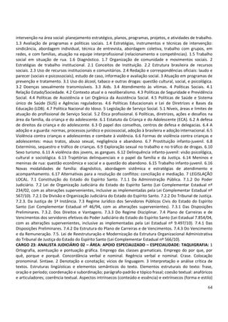 64
intervenção na área social: planejamento estratégico, planos, programas, projetos, e atividades de trabalho.
1.3 Avaliação de programas e políticas sociais. 1.4 Estratégias, instrumentos e técnicas de intervenção:
sindicância, abordagem individual, técnica de entrevista, abordagem coletiva, trabalho com grupos, em
redes, e com famílias, atuação na equipe interprofissional (relacionamento e competências). 1.5 Trabalho
social em situação de rua. 1.6 Diagnóstico. 1.7 Organização de comunidade e movimentos sociais. 2
Estratégias de trabalho institucional. 2.1 Conceitos de Instituição. 2.2 Estrutura brasileira de recursos
sociais. 2.3 Uso de recursos institucionais e comunitários. 2.4 Redação e correspondências oficiais: laudo e
parecer (sociais e psicossociais), estudo de caso, informação e avaliação social. 3 Atuação em programas de
prevenção e tratamento. 3.1 Uso do álcool, tabaco e outras drogas: questão cultural, social, e psicológica.
3.2 Doenças sexualmente transmissíveis. 3.3 Aids. 3.4 Atendimento às vítimas. 4 Políticas Sociais. 4.1
Relação Estado/Sociedade. 4.2 Contexto atual e o neoliberalismo. 4.3 Políticas de Seguridade e Previdência
Social. 4.4 Políticas de Assistência e Lei Orgânica da Assistência Social. 4.5 Políticas de Saúde e Sistema
único de Saúde (SUS) e Agências reguladoras. 4.6 Políticas Educacionais e Lei de Diretrizes e Bases da
Educação (LDB). 4.7 Política Nacional do Idoso. 5 Legislação de Serviço Social. 5.1 Níveis, áreas e limites de
atuação do profissional de Serviço Social. 5.2 Ética profissional. 6 Políticas, diretrizes, ações e desafios na
área da família, da criança e do adolescente. 6.1 Estatuto da Criança e do Adolescente (ECA). 6.2 A defesa
de direitos da criança e do adolescente. 6.3 O papel dos conselhos, centros de defesa e delegacias. 6.4 A
adoção e a guarda: normas, processos jurídico e psicossocial, adoção à brasileira e adoção internacional. 6.5
Violência contra crianças e adolescentes e combate à violência. 6.6 Formas de violência contra crianças e
adolescentes: maus tratos, abuso sexual, negligência e abandono. 6.7 Prostituição infanto-juvenil. 6.8
Extermínio, sequestro e tráfico de crianças. 6.9 Exploração sexual no trabalho e no tráfico de drogas. 6.10
Sexo turismo. 6.11 A violência dos jovens, as gangues. 6.12 Delinquência infanto-juvenil: visão psicológica,
cultural e sociológica. 6.13 Trajetórias delinquenciais e o papel da família e da Justiça. 6.14 Meninos e
meninas de rua: questão econômica e social e a questão do abandono. 6.15 Trabalho infanto-juvenil. 6.16
Novas modalidades de família: diagnóstico, abordagem sistêmica e estratégias de atendimento e
acompanhamento. 6.17 Alternativas para a resolução de conflitos: conciliação e mediação. 7 LEGISLAÇÃO
LOCAL. 7.1 Constituição do Estado do Espírito Santo. 7.1.1 Da Administração Pública. 7.1.2 Do Poder
Judiciário. 7.2 Lei de Organização Judiciária do Estado do Espírito Santo (Lei Complementar Estadual nº
234/02, com as alterações supervenientes, inclusive as implementadas pela Lei Complementar Estadual nº
567/10). 7.2.1 Da Divisão e Organização Judiciária do Estado do Espírito Santo. 7.2.2 Do Tribunal de Justiça.
7.2.3. Da Justiça de 1ª Instância. 7.3 Regime Jurídico dos Servidores Públicos Civis do Estado do Espírito
Santo (Lei Complementar Estadual nº 46/94, com as alterações supervenientes). 7.3.1 Das Disposições
Preliminares. 7.3.2. Dos Direitos e Vantagens. 7.3.3 Do Regime Disciplinar. 7.4 Plano de Carreiras e de
Vencimentos dos servidores efetivos do Poder Judiciário do Estado do Espírito Santo (Lei Estadual 7.854/04,
com as alterações supervenientes, inclusive as implementadas pela Lei Estadual nº 9.497/10). 7.4.1 Das
Disposições Preliminares. 7.4.2 Da Estrutura do Plano de Carreiras e de Vencimentos. 7.4.3 Do Vencimento
e da Remuneração. 7.5. Lei de Reestruturação e Modernização da Estrutura Organizacional Administrativa
do Tribunal de Justiça do Estado do Espírito Santo (Lei Complementar Estadual nº 566/10).
CARGO 23: ANALISTA JUDICIÁRIO 02 – ÁREA: APOIO ESPECIALIZADO – ESPECIALIDADE: TAQUIGRAFIA: 1
Ortografia, acentuação e pontuação gráfica. Emprego das classes gramaticais. Emprego do por que, por
quê, porque e porquê. Concordância verbal e nominal. Regência verbal e nominal. Crase. Colocação
pronominal. Sintaxe. 2 Denotação e conotação; vícios de linguagem. 3 Interpretação e análise crítica de
textos. Estruturas lingüísticas e elementos semânticos do texto. Elementos estruturais do texto: frase,
oração e período; coordenação e subordinação; parágrafo-padrão e tópico frasal; coesão textual: anafóricos
e articuladores; coerência textual. Aspectos intrínsecos (conteúdo e essência) e extrínsecos (forma e estilo)
 