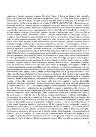 66
magistratura: funções essenciais à justiça; Ministério Público. 9 Defesa do Estado e das Instituições
democráticas: Segurança pública; organização da segurança pública. 10 Ordem Social: base e objetivos da
ordem social; seguridade social; educação, cultura e desporto; ciência e tecnologia; comunicação social;
meio ambiente; família, criança, adolescente e idoso. II DIREITO ADMINISTRATIVO. 1 Estado, governo e
administração pública: conceitos, elementos, poderes e organização; natureza, fins e princípios. 2 Direito
Administrativo: conceito, fontes e princípios. 3 Organização administrativa: centralização, descentralização,
concentração e desconcentração; organização administrativa da União; administração direta e indireta. 4
Agentes públicos: espécies e classificação; poderes, deveres e prerrogativas; cargo, emprego e função
públicos; regime jurídico: provimento, vacância, remoção, redistribuição e substituição; direitos e
vantagens; regime disciplinar; responsabilidade civil, criminal e administrativa. 5 Poderes administrativos:
poder vinculado; poder discricionário; poder hierárquico; poder disciplinar; poder regulamentar; poder de
polícia; uso e abuso do poder. 6 Ato administrativo: conceito; requisitos, perfeição, validade, eficácia;
atributos; extinção, desfazimento e sanatória; classificação, espécies e exteriorização; vinculação e
discricionariedade. 7 Serviços Públicos; conceito, classificação, regulamentação e controle; forma, meios e
requisitos; delegação: concessão, permissão, autorização. 8 Controle e responsabilização da administração:
controle administrativo; controle judicial; controle legislativo; responsabilidade civil do Estado. 9 Lei nº
8.429/92 (dispõe sobre as sanções aplicáveis aos agentes públicos nos casos de enriquecimento ilícito no
exercício de mandato, cargo, emprego ou função da administração pública direta, indireta ou fundacional e
dá outras providências). III DIREITO CIVIL. 1 Lei de introdução ao Código Civil, pessoa natural, pessoa
jurídica, personalidade, domicílio, residência, bens, diferentes cargos de bens, fatos jurídicos, prescrição e
decadência, negócios jurídicos, posse: classificação, aquisição, efeitos e perda. 2 Propriedade: aquisição,
perda da propriedade móvel, direito real sobre coisa alheia. 3 Obrigações: modalidades e efeitos da
liquidação das obrigações, cessão de créditos, contratos, obrigações por atos ilícitos, espécies de contratos,
responsabilidade civil, teoria da culpa e do risco. 4 Casamento: classificação, habilitação, requisitos formais,
impedimentos, forma e prova, anulação, efeitos jurídicos e regime de bens. 5 Separação e divórcio. 6 União
estável: caracterização, efeitos alimentícios e sucessórios, dissolução. 7 Das relações de parentesco. 8 Da
tutela, da curatela e da ausência. 9 Sucessão: disposições gerais, ordem de vocação hereditária, capacidade
sucessória, direito de representação, transmissão da herança, herança jacente, aceitação e renúncia da
herança. 10 Sucessão: capacidade para testar, parte disponível, legados e codicilo, deserdação,
substituição, sonegados, indignidade, colação, pagamentos das dívidas e garantias, partilha e sobrepartilha.
IV DIREITO PROCESSUAL CIVIL. 1 Da jurisdição e da ação: conceito, natureza e características; das condições
da ação. 2 Das partes e procuradores: da capacidade processual e postulatória; dos deveres e da
substituição das partes e procuradores. 3 Do litisconsórcio e da assistência. 4 Da intervenção de terceiros:
oposição, nomeação à autoria, denunciação à lide e chamamento ao processo. 5 Do Ministério Público. 6
Da competência: em razão do valor e da matéria; competência funcional e territorial; modificações de
competência e declaração de incompetência. 7 Do Juiz. 8 Dos atos processuais: da forma dos atos; dos
prazos; da comunicação dos atos; das nulidades. 9 Da formação, suspensão e extinção do processo. 10 Do
processo e do procedimento; dos procedimentos ordinário e sumário. 11 Do procedimento ordinário: da
petição inicial: requisitos, pedido e indeferimento. 12 Da resposta do réu: contestação, exceções e
reconvenção. 13 Da revelia. 14 Do julgamento conforme o estado do processo. 15 Das provas: ônus da
prova; depoimento pessoal; confissão; provas documental e testemunhal. 16 Da audiência: da conciliação e
da instrução e julgamento. 17 Da sentença e da coisa julgada. 18 Da liquidação e do cumprimento da
sentença. 19 Da ação rescisória. 20 Dos recursos: das disposições gerais. 21 Do processo de execução: da
execução em geral; das diversas espécies de execução – execução para entrega de coisa, execução das
obrigações de fazer e de não fazer. 22 Dos embargos do devedor. 23 Da execução por quantia certa contra
 