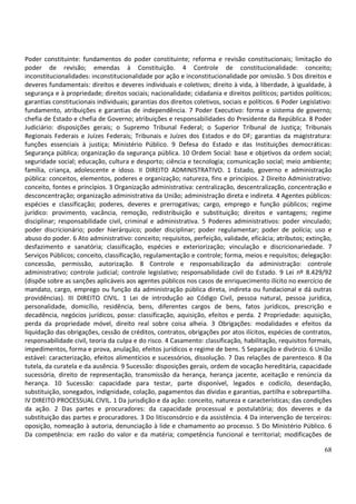 68
Poder constituinte: fundamentos do poder constituinte; reforma e revisão constitucionais; limitação do
poder de revisão; emendas à Constituição. 4 Controle de constitucionalidade: conceito;
inconstitucionalidades: inconstitucionalidade por ação e inconstitucionalidade por omissão. 5 Dos direitos e
deveres fundamentais: direitos e deveres individuais e coletivos; direito à vida, à liberdade, à igualdade, à
segurança e à propriedade; direitos sociais; nacionalidade; cidadania e direitos políticos; partidos políticos;
garantias constitucionais individuais; garantias dos direitos coletivos, sociais e políticos. 6 Poder Legislativo:
fundamento, atribuições e garantias de independência. 7 Poder Executivo: forma e sistema de governo;
chefia de Estado e chefia de Governo; atribuições e responsabilidades do Presidente da República. 8 Poder
Judiciário: disposições gerais; o Supremo Tribunal Federal; o Superior Tribunal de Justiça; Tribunais
Regionais Federais e Juízes Federais; Tribunais e Juízes dos Estados e do DF; garantias da magistratura:
funções essenciais à justiça; Ministério Público. 9 Defesa do Estado e das Instituições democráticas:
Segurança pública; organização da segurança pública. 10 Ordem Social: base e objetivos da ordem social;
seguridade social; educação, cultura e desporto; ciência e tecnologia; comunicação social; meio ambiente;
família, criança, adolescente e idoso. II DIREITO ADMINISTRATIVO. 1 Estado, governo e administração
pública: conceitos, elementos, poderes e organização; natureza, fins e princípios. 2 Direito Administrativo:
conceito, fontes e princípios. 3 Organização administrativa: centralização, descentralização, concentração e
desconcentração; organização administrativa da União; administração direta e indireta. 4 Agentes públicos:
espécies e classificação; poderes, deveres e prerrogativas; cargo, emprego e função públicos; regime
jurídico: provimento, vacância, remoção, redistribuição e substituição; direitos e vantagens; regime
disciplinar; responsabilidade civil, criminal e administrativa. 5 Poderes administrativos: poder vinculado;
poder discricionário; poder hierárquico; poder disciplinar; poder regulamentar; poder de polícia; uso e
abuso do poder. 6 Ato administrativo: conceito; requisitos, perfeição, validade, eficácia; atributos; extinção,
desfazimento e sanatória; classificação, espécies e exteriorização; vinculação e discricionariedade. 7
Serviços Públicos; conceito, classificação, regulamentação e controle; forma, meios e requisitos; delegação:
concessão, permissão, autorização. 8 Controle e responsabilização da administração: controle
administrativo; controle judicial; controle legislativo; responsabilidade civil do Estado. 9 Lei nº 8.429/92
(dispõe sobre as sanções aplicáveis aos agentes públicos nos casos de enriquecimento ilícito no exercício de
mandato, cargo, emprego ou função da administração pública direta, indireta ou fundacional e dá outras
providências). III DIREITO CIVIL. 1 Lei de introdução ao Código Civil, pessoa natural, pessoa jurídica,
personalidade, domicílio, residência, bens, diferentes cargos de bens, fatos jurídicos, prescrição e
decadência, negócios jurídicos, posse: classificação, aquisição, efeitos e perda. 2 Propriedade: aquisição,
perda da propriedade móvel, direito real sobre coisa alheia. 3 Obrigações: modalidades e efeitos da
liquidação das obrigações, cessão de créditos, contratos, obrigações por atos ilícitos, espécies de contratos,
responsabilidade civil, teoria da culpa e do risco. 4 Casamento: classificação, habilitação, requisitos formais,
impedimentos, forma e prova, anulação, efeitos jurídicos e regime de bens. 5 Separação e divórcio. 6 União
estável: caracterização, efeitos alimentícios e sucessórios, dissolução. 7 Das relações de parentesco. 8 Da
tutela, da curatela e da ausência. 9 Sucessão: disposições gerais, ordem de vocação hereditária, capacidade
sucessória, direito de representação, transmissão da herança, herança jacente, aceitação e renúncia da
herança. 10 Sucessão: capacidade para testar, parte disponível, legados e codicilo, deserdação,
substituição, sonegados, indignidade, colação, pagamentos das dívidas e garantias, partilha e sobrepartilha.
IV DIREITO PROCESSUAL CIVIL. 1 Da jurisdição e da ação: conceito, natureza e características; das condições
da ação. 2 Das partes e procuradores: da capacidade processual e postulatória; dos deveres e da
substituição das partes e procuradores. 3 Do litisconsórcio e da assistência. 4 Da intervenção de terceiros:
oposição, nomeação à autoria, denunciação à lide e chamamento ao processo. 5 Do Ministério Público. 6
Da competência: em razão do valor e da matéria; competência funcional e territorial; modificações de
 