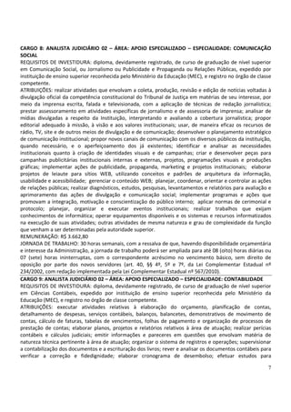 7
CARGO 8: ANALISTA JUDICIÁRIO 02 – ÁREA: APOIO ESPECIALIZADO – ESPECIALIDADE: COMUNICAÇÃO
SOCIAL
REQUISITOS DE INVESTIDURA: diploma, devidamente registrado, de curso de graduação de nível superior
em Comunicação Social, ou Jornalismo ou Publicidade e Propaganda ou Relações Públicas, expedido por
instituição de ensino superior reconhecida pelo Ministério da Educação (MEC), e registro no órgão de classe
competente.
ATRIBUIÇÕES: realizar atividades que envolvam a coleta, produção, revisão e edição de notícias voltadas à
divulgação oficial da competência constitucional do Tribunal de Justiça em matérias de seu interesse, por
meio da imprensa escrita, falada e televisionada, com a aplicação de técnicas de redação jornalística;
prestar assessoramento em atividades específicas de jornalismo e de assessoria de imprensa; analisar de
mídias divulgadas a respeito da Instituição, interpretando e avaliando a cobertura jornalística; propor
editorial adequado à missão, à visão e aos valores institucionais; usar, de maneira eficaz os recursos de
rádio, TV, site e de outros meios de divulgação e de comunicação; desenvolver o planejamento estratégico
de comunicação institucional; propor novos canais de comunicação com os diversos públicos da instituição,
quando necessário, e o aperfeiçoamento dos já existentes; identificar e analisar as necessidades
institucionais quanto à criação de identidades visuais e de campanhas; criar e desenvolver peças para
campanhas publicitárias institucionais internas e externas, projetos, programações visuais e produções
gráficas; implementar ações de publicidade, propaganda, marketing e projetos institucionais; elaborar
projetos de leiaute para sítios WEB, utilizando conceitos e padrões de arquitetura da informação,
usabilidade e acessibilidade; gerenciar o conteúdo WEB; planejar, coordenar, orientar e controlar as ações
de relações públicas; realizar diagnósticos, estudos, pesquisas, levantamentos e relatórios para avaliação e
aprimoramento das ações de divulgação e comunicação social; implementar programas e ações que
promovam a integração, motivação e conscientização do público interno; aplicar normas de cerimonial e
protocolo; planejar, organizar e executar eventos institucionais; realizar trabalhos que exijam
conhecimentos de informática; operar equipamentos disponíveis e os sistemas e recursos informatizados
na execução de suas atividades; outras atividades de mesma natureza e grau de complexidade da função
que venham a ser determinadas pela autoridade superior.
REMUNERAÇÃO: R$ 3.662,80
JORNADA DE TRABALHO: 30 horas semanais, com a ressalva de que, havendo disponibilidade orçamentária
e interesse da Administração, a jornada de trabalho poderá ser ampliada para até 08 (oito) horas diárias ou
07 (sete) horas ininterruptas, com o correspondente acréscimo no vencimento básico, sem direito de
oposição por parte dos novos servidores (art. 40, §§ 4º, 5º e 7º, da Lei Complementar Estadual nº
234/2002, com redação implementada pela Lei Complementar Estadual nº 567/2010).
CARGO 9: ANALISTA JUDICIÁRIO 02 – ÁREA: APOIO ESPECIALIZADO – ESPECIALIDADE: CONTABILIDADE
REQUISITOS DE INVESTIDURA: diploma, devidamente registrado, de curso de graduação de nível superior
em Ciências Contábeis, expedido por instituição de ensino superior reconhecida pelo Ministério da
Educação (MEC), e registro no órgão de classe competente.
ATRIBUIÇÕES: executar atividades relativas à elaboração do orçamento, planificação de contas,
detalhamento de despesas, serviços contábeis, balanços, balancetes, demonstrativos de movimento de
contas, cálculo de faturas, tabelas de vencimentos, folhas de pagamento e organização de processos de
prestação de contas; elaborar planos, projetos e relatórios relativos à área de atuação; realizar perícias
contábeis e cálculos judiciais; emitir informações e pareceres em questões que envolvam matéria de
natureza técnica pertinente à área de atuação; organizar o sistema de registros e operações; supervisionar
a contabilização dos documentos e a escrituração dos livros; rever e analisar os documentos contábeis para
verificar a correção e fidedignidade; elaborar cronograma de desembolso; efetuar estudos para
 
