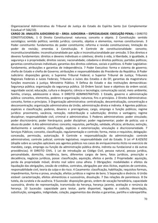 70
Organizacional Administrativa do Tribunal de Justiça do Estado do Espírito Santo (Lei Complementar
Estadual nº 566/10).
CARGO 26: ANALISTA JUDICIÁRIO 02 – ÁREA: JUDICIÁRIA – ESPECIALIDADE: EXECUÇÃO PENAL: I DIREITO
CONSTITUCIONAL. 1 O Direito Constitucional: natureza; conceito e objeto. 2 Constituição: sentido
sociológico; sentido político; sentido jurídico; conceito, objetos e elementos, normas constitucionais. 3
Poder constituinte: fundamentos do poder constituinte; reforma e revisão constitucionais; limitação do
poder de revisão; emendas à Constituição. 4 Controle de constitucionalidade: conceito;
inconstitucionalidades: inconstitucionalidade por ação e inconstitucionalidade por omissão. 5 Dos direitos e
deveres fundamentais: direitos e deveres individuais e coletivos; direito à vida, à liberdade, à igualdade, à
segurança e à propriedade; direitos sociais; nacionalidade; cidadania e direitos políticos; partidos políticos;
garantias constitucionais individuais; garantias dos direitos coletivos, sociais e políticos. 6 Poder Legislativo:
fundamento, atribuições e garantias de independência. 7 Poder Executivo: forma e sistema de governo;
chefia de Estado e chefia de Governo; atribuições e responsabilidades do Presidente da República. 8 Poder
Judiciário: disposições gerais; o Supremo Tribunal Federal; o Superior Tribunal de Justiça; Tribunais
Regionais Federais e Juízes Federais; Tribunais e Juízes dos Estados e do DF; garantias da magistratura:
funções essenciais à justiça; Ministério Público. 9 Defesa do Estado e das Instituições democráticas:
Segurança pública; organização da segurança pública. 10 Ordem Social: base e objetivos da ordem social;
seguridade social; educação, cultura e desporto; ciência e tecnologia; comunicação social; meio ambiente;
família, criança, adolescente e idoso. II DIREITO ADMINISTRATIVO. 1 Estado, governo e administração
pública: conceitos, elementos, poderes e organização; natureza, fins e princípios. 2 Direito Administrativo:
conceito, fontes e princípios. 3 Organização administrativa: centralização, descentralização, concentração e
desconcentração; organização administrativa da União; administração direta e indireta. 4 Agentes públicos:
espécies e classificação; poderes, deveres e prerrogativas; cargo, emprego e função públicos; regime
jurídico: provimento, vacância, remoção, redistribuição e substituição; direitos e vantagens; regime
disciplinar; responsabilidade civil, criminal e administrativa. 5 Poderes administrativos: poder vinculado;
poder discricionário; poder hierárquico; poder disciplinar; poder regulamentar; poder de polícia; uso e
abuso do poder. 6 Ato administrativo: conceito; requisitos, perfeição, validade, eficácia; atributos; extinção,
desfazimento e sanatória; classificação, espécies e exteriorização; vinculação e discricionariedade. 7
Serviços Públicos; conceito, classificação, regulamentação e controle; forma, meios e requisitos; delegação:
concessão, permissão, autorização. 8 Controle e responsabilização da administração: controle
administrativo; controle judicial; controle legislativo; responsabilidade civil do Estado. 9 Lei nº 8.429/92
(dispõe sobre as sanções aplicáveis aos agentes públicos nos casos de enriquecimento ilícito no exercício de
mandato, cargo, emprego ou função da administração pública direta, indireta ou fundacional e dá outras
providências). III DIREITO CIVIL. 1 Lei de introdução ao Código Civil, pessoa natural, pessoa jurídica,
personalidade, domicílio, residência, bens, diferentes cargos de bens, fatos jurídicos, prescrição e
decadência, negócios jurídicos, posse: classificação, aquisição, efeitos e perda. 2 Propriedade: aquisição,
perda da propriedade móvel, direito real sobre coisa alheia. 3 Obrigações: modalidades e efeitos da
liquidação das obrigações, cessão de créditos, contratos, obrigações por atos ilícitos, espécies de contratos,
responsabilidade civil, teoria da culpa e do risco. 4 Casamento: classificação, habilitação, requisitos formais,
impedimentos, forma e prova, anulação, efeitos jurídicos e regime de bens. 5 Separação e divórcio. 6 União
estável: caracterização, efeitos alimentícios e sucessórios, dissolução. 7 Das relações de parentesco. 8 Da
tutela, da curatela e da ausência. 9 Sucessão: disposições gerais, ordem de vocação hereditária, capacidade
sucessória, direito de representação, transmissão da herança, herança jacente, aceitação e renúncia da
herança. 10 Sucessão: capacidade para testar, parte disponível, legados e codicilo, deserdação,
substituição, sonegados, indignidade, colação, pagamentos das dívidas e garantias, partilha e sobrepartilha.
 