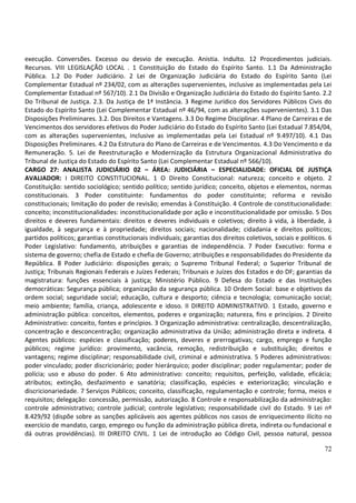 72
execução. Conversões. Excesso ou desvio de execução. Anistia. Indulto. 12 Procedimentos judiciais.
Recursos. VIII LEGISLAÇÃO LOCAL . 1 Constituição do Estado do Espírito Santo. 1.1 Da Administração
Pública. 1.2 Do Poder Judiciário. 2 Lei de Organização Judiciária do Estado do Espírito Santo (Lei
Complementar Estadual nº 234/02, com as alterações supervenientes, inclusive as implementadas pela Lei
Complementar Estadual nº 567/10). 2.1 Da Divisão e Organização Judiciária do Estado do Espírito Santo. 2.2
Do Tribunal de Justiça. 2.3. Da Justiça de 1ª Instância. 3 Regime Jurídico dos Servidores Públicos Civis do
Estado do Espírito Santo (Lei Complementar Estadual nº 46/94, com as alterações supervenientes). 3.1 Das
Disposições Preliminares. 3.2. Dos Direitos e Vantagens. 3.3 Do Regime Disciplinar. 4 Plano de Carreiras e de
Vencimentos dos servidores efetivos do Poder Judiciário do Estado do Espírito Santo (Lei Estadual 7.854/04,
com as alterações supervenientes, inclusive as implementadas pela Lei Estadual nº 9.497/10). 4.1 Das
Disposições Preliminares. 4.2 Da Estrutura do Plano de Carreiras e de Vencimentos. 4.3 Do Vencimento e da
Remuneração. 5. Lei de Reestruturação e Modernização da Estrutura Organizacional Administrativa do
Tribunal de Justiça do Estado do Espírito Santo (Lei Complementar Estadual nº 566/10).
CARGO 27: ANALISTA JUDICIÁRIO 02 – ÁREA: JUDICIÁRIA – ESPECIALIDADE: OFICIAL DE JUSTIÇA
AVALIADOR: I DIREITO CONSTITUCIONAL. 1 O Direito Constitucional: natureza; conceito e objeto. 2
Constituição: sentido sociológico; sentido político; sentido jurídico; conceito, objetos e elementos, normas
constitucionais. 3 Poder constituinte: fundamentos do poder constituinte; reforma e revisão
constitucionais; limitação do poder de revisão; emendas à Constituição. 4 Controle de constitucionalidade:
conceito; inconstitucionalidades: inconstitucionalidade por ação e inconstitucionalidade por omissão. 5 Dos
direitos e deveres fundamentais: direitos e deveres individuais e coletivos; direito à vida, à liberdade, à
igualdade, à segurança e à propriedade; direitos sociais; nacionalidade; cidadania e direitos políticos;
partidos políticos; garantias constitucionais individuais; garantias dos direitos coletivos, sociais e políticos. 6
Poder Legislativo: fundamento, atribuições e garantias de independência. 7 Poder Executivo: forma e
sistema de governo; chefia de Estado e chefia de Governo; atribuições e responsabilidades do Presidente da
República. 8 Poder Judiciário: disposições gerais; o Supremo Tribunal Federal; o Superior Tribunal de
Justiça; Tribunais Regionais Federais e Juízes Federais; Tribunais e Juízes dos Estados e do DF; garantias da
magistratura: funções essenciais à justiça; Ministério Público. 9 Defesa do Estado e das Instituições
democráticas: Segurança pública; organização da segurança pública. 10 Ordem Social: base e objetivos da
ordem social; seguridade social; educação, cultura e desporto; ciência e tecnologia; comunicação social;
meio ambiente; família, criança, adolescente e idoso. II DIREITO ADMINISTRATIVO. 1 Estado, governo e
administração pública: conceitos, elementos, poderes e organização; natureza, fins e princípios. 2 Direito
Administrativo: conceito, fontes e princípios. 3 Organização administrativa: centralização, descentralização,
concentração e desconcentração; organização administrativa da União; administração direta e indireta. 4
Agentes públicos: espécies e classificação; poderes, deveres e prerrogativas; cargo, emprego e função
públicos; regime jurídico: provimento, vacância, remoção, redistribuição e substituição; direitos e
vantagens; regime disciplinar; responsabilidade civil, criminal e administrativa. 5 Poderes administrativos:
poder vinculado; poder discricionário; poder hierárquico; poder disciplinar; poder regulamentar; poder de
polícia; uso e abuso do poder. 6 Ato administrativo: conceito; requisitos, perfeição, validade, eficácia;
atributos; extinção, desfazimento e sanatória; classificação, espécies e exteriorização; vinculação e
discricionariedade. 7 Serviços Públicos; conceito, classificação, regulamentação e controle; forma, meios e
requisitos; delegação: concessão, permissão, autorização. 8 Controle e responsabilização da administração:
controle administrativo; controle judicial; controle legislativo; responsabilidade civil do Estado. 9 Lei nº
8.429/92 (dispõe sobre as sanções aplicáveis aos agentes públicos nos casos de enriquecimento ilícito no
exercício de mandato, cargo, emprego ou função da administração pública direta, indireta ou fundacional e
dá outras providências). III DIREITO CIVIL. 1 Lei de introdução ao Código Civil, pessoa natural, pessoa
 