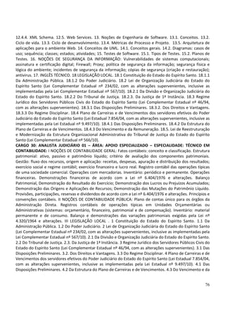 76
12.4.4. XML Schema. 12.5. Web Services. 13. Noções de Engenharia de Software. 13.1. Conceitos. 13.2.
Ciclo de vida. 13.3. Ciclo de desenvolvimento. 13.4. Métricas de Processo e Projeto. 13.5. Arquitetura de
aplicações para o ambiente Web. 14. Conceitos de UML. 14.1. Conceitos gerais. 14.2. Diagramas: casos de
uso; sequência; classes; estados; atividades; 15. Testes de Software. 15.1. Tipos de Testes. 15.2. Planos de
Testes. 16. NOÇÕES DE SEGURANÇA DA INFORMAÇÃO: Vulnerabilidades de sistemas computacionais;
assinatura e certificação digital; Firewall; Proxy; política de segurança da informação; segurança física e
lógica do ambiente; incidentes de segurança da informação; cópias de segurança (criação e restauração);
antivirus. 17. INGLÊS TÉCNICO. 18 LEGISLAÇÃO LOCAL. 18.1 Constituição do Estado do Espírito Santo. 18.1.1
Da Administração Pública. 18.1.2 Do Poder Judiciário. 18.2 Lei de Organização Judiciária do Estado do
Espírito Santo (Lei Complementar Estadual nº 234/02, com as alterações supervenientes, inclusive as
implementadas pela Lei Complementar Estadual nº 567/10). 18.2.1 Da Divisão e Organização Judiciária do
Estado do Espírito Santo. 18.2.2 Do Tribunal de Justiça. 18.2.3. Da Justiça de 1ª Instância. 18.3 Regime
Jurídico dos Servidores Públicos Civis do Estado do Espírito Santo (Lei Complementar Estadual nº 46/94,
com as alterações supervenientes). 18.3.1 Das Disposições Preliminares. 18.3.2. Dos Direitos e Vantagens.
18.3.3 Do Regime Disciplinar. 18.4 Plano de Carreiras e de Vencimentos dos servidores efetivos do Poder
Judiciário do Estado do Espírito Santo (Lei Estadual 7.854/04, com as alterações supervenientes, inclusive as
implementadas pela Lei Estadual nº 9.497/10). 18.4.1 Das Disposições Preliminares. 18.4.2 Da Estrutura do
Plano de Carreiras e de Vencimentos. 18.4.3 Do Vencimento e da Remuneração. 18.5. Lei de Reestruturação
e Modernização da Estrutura Organizacional Administrativa do Tribunal de Justiça do Estado do Espírito
Santo (Lei Complementar Estadual nº 566/10).
CARGO 30: ANALISTA JUDICIÁRIO 01 – ÁREA: APOIO ESPECIALIZADO – ESPECIALIDADE: TÉCNICO EM
CONTABILIDADE: I NOÇÕES DE CONTABILIDADE GERAL: Fatos contábeis: conceito e classificação. Estrutura
patrimonial: ativo, passivo e patrimônio líquido; critério de avaliação dos componentes patrimoniais.
Gestão: fluxo dos recursos, origem e aplicação: receitas, despesas, apuração e distribuição dos resultados;
exercício social e regime contábil; exercício financeiro e lucro real. Registro contábil das operações típicas
de uma sociedade comercial. Operações com mercadorias. Inventário: periódico e permanente. Operações
financeiras. Demonstrações financeiras de acordo com a Lei nº 6.404/1976 e alterações. Balanço
Patrimonial, Demonstração do Resultado do Exercício; Demonstração dos Lucros ou Prejuízos Acumulados;
Demonstração das Origens e Aplicações de Recursos; Demonstração das Mutações do Patrimônio Líquido.
Provisões, participações, reservas e dividendos de acordo com a Lei nº 6.404/1976 e alterações. Princípios e
convenções contábeis. II NOÇÕES DE CONTABILIDADE PÚBLICA: Plano de contas único para os órgãos da
Administração Direta. Registros contábeis de operações típicas em Unidades Orçamentárias ou
Administrativas (sistemas: orçamentário, financeiro, patrimonial e de compensação). Inventário: material
permanente e de consumo. Balanço e demonstrações das variações patrimoniais exigidas pela Lei nº
4.320/1964 e alterações. III LEGISLAÇÃO LOCAL . 1 Constituição do Estado do Espírito Santo. 1.1 Da
Administração Pública. 1.2 Do Poder Judiciário. 2 Lei de Organização Judiciária do Estado do Espírito Santo
(Lei Complementar Estadual nº 234/02, com as alterações supervenientes, inclusive as implementadas pela
Lei Complementar Estadual nº 567/10). 2.1 Da Divisão e Organização Judiciária do Estado do Espírito Santo.
2.2 Do Tribunal de Justiça. 2.3. Da Justiça de 1ª Instância. 3 Regime Jurídico dos Servidores Públicos Civis do
Estado do Espírito Santo (Lei Complementar Estadual nº 46/94, com as alterações supervenientes). 3.1 Das
Disposições Preliminares. 3.2. Dos Direitos e Vantagens. 3.3 Do Regime Disciplinar. 4 Plano de Carreiras e de
Vencimentos dos servidores efetivos do Poder Judiciário do Estado do Espírito Santo (Lei Estadual 7.854/04,
com as alterações supervenientes, inclusive as implementadas pela Lei Estadual nº 9.497/10). 4.1 Das
Disposições Preliminares. 4.2 Da Estrutura do Plano de Carreiras e de Vencimentos. 4.3 Do Vencimento e da
 
