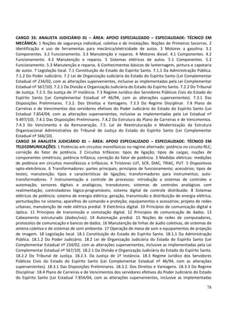 78
CARGO 33: ANALISTA JUDICIÁRIO 01 – ÁREA: APOIO ESPECIALIZADO – ESPECIALIDADE: TÉCNICO EM
MECÂNICA: 1 Noções de segurança individual, coletiva e de instalações. Noções de Primeiros Socorros. 2
Identificação e uso de ferramentas para mecânica/eletricidade de autos. 3 Motores a gasolina. 3.1
Componentes. 3.2 Funcionamento. 3.3 Manutenção e reparos. 4 Motores diesel. 4.1 Componentes. 4.2
Funcionamento. 4.3 Manutenção e reparos. 5 Sistemas elétricos de autos. 5.1 Componentes. 5.2
Funcionamento. 5.3 Manutenção e reparos. 6 Conhecimentos básicos de lanternagem, pintura e capotaria
de autos. 7 Legislação local. 7.1 Constituição do Estado do Espírito Santo. 7.1.1 Da Administração Pública.
7.1.2 Do Poder Judiciário. 7.2 Lei de Organização Judiciária do Estado do Espírito Santo (Lei Complementar
Estadual nº 234/02, com as alterações supervenientes, inclusive as implementadas pela Lei Complementar
Estadual nº 567/10). 7.2.1 Da Divisão e Organização Judiciária do Estado do Espírito Santo. 7.2.2 Do Tribunal
de Justiça. 7.2.3. Da Justiça de 1ª Instância. 7.3 Regime Jurídico dos Servidores Públicos Civis do Estado do
Espírito Santo (Lei Complementar Estadual nº 46/94, com as alterações supervenientes). 7.3.1 Das
Disposições Preliminares. 7.3.2. Dos Direitos e Vantagens. 7.3.3 Do Regime Disciplinar. 7.4 Plano de
Carreiras e de Vencimentos dos servidores efetivos do Poder Judiciário do Estado do Espírito Santo (Lei
Estadual 7.854/04, com as alterações supervenientes, inclusive as implementadas pela Lei Estadual nº
9.497/10). 7.4.1 Das Disposições Preliminares. 7.4.2 Da Estrutura do Plano de Carreiras e de Vencimentos.
7.4.3 Do Vencimento e da Remuneração. 7.5. Lei de Reestruturação e Modernização da Estrutura
Organizacional Administrativa do Tribunal de Justiça do Estado do Espírito Santo (Lei Complementar
Estadual nº 566/10).
CARGO 34 ANALISTA JUDICIÁRIO 01 – ÁREA: APOIO ESPECIALIZADO – ESPECIALIDADE: TÉCNICO EM
TELECOMUNICAÇÕES: 1 Potências em circuitos monofásicos no regime alternado: potência no circuito RLC;
correção do fator de potência. 2 Circuitos trifásicos: tipos de ligação; tipos de cargas; noções de
componentes simétricos; potência trifásica; correção do fator de potência. 3 Medidas elétricas: medições
de potência em circuitos monofásicos e trifásicos. 4 Tiristores UJT, SCR, DIAC, TRIAC, PUT. 5 Dispositivos
opto-eletrônicos. 6 Transformadores: partes principais; princípios de funcionamento; acessórios; tipos de
testes; manutenção; tipos e características de ligações; transformadores para instrumentos; auto-
transformadores. 7 Instrumentação e controle de processos: introdução a sistemas de controles e
automação; sensores digitais e analógicos; transdutores; sistemas de controles analógicos com
realimentação; controladores lógico-programáveis; sistema digital de controle distribuído. 8 Sistemas
elétricos de potência: sistema de energia elétrica; geração, transmissão e distribuição de energia elétrica;
perturbações no sistema; aparelhos de comando e proteção; equipamentos e acessórios; projeto de redes
urbanas; manutenção de rede elétrica predial. 9 Eletrônica digital. 10 Princípios de comunicação digital e
óptica. 11 Princípios de transmissão e comutação digital. 12 Princípios de comunicação de dados. 13
Cabeamento estruturado (dados/voz). 14 Automação predial. 15 Noções de redes de computadores,
protocolos de comunicação e bancos de dados. 16 Manutenção de linhas de áudio coletivas, de sistemas de
antena coletiva e de sistemas de som ambiente. 17 Operação de mesa de som e equipamentos de projeção
de imagem. 18 Legislação local. 18.1 Constituição do Estado do Espírito Santo. 18.1.1 Da Administração
Pública. 18.1.2 Do Poder Judiciário. 18.2 Lei de Organização Judiciária do Estado do Espírito Santo (Lei
Complementar Estadual nº 234/02, com as alterações supervenientes, inclusive as implementadas pela Lei
Complementar Estadual nº 567/10). 18.2.1 Da Divisão e Organização Judiciária do Estado do Espírito Santo.
18.2.2 Do Tribunal de Justiça. 18.2.3. Da Justiça de 1ª Instância. 18.3 Regime Jurídico dos Servidores
Públicos Civis do Estado do Espírito Santo (Lei Complementar Estadual nº 46/94, com as alterações
supervenientes). 18.3.1 Das Disposições Preliminares. 18.3.2. Dos Direitos e Vantagens. 18.3.3 Do Regime
Disciplinar. 18.4 Plano de Carreiras e de Vencimentos dos servidores efetivos do Poder Judiciário do Estado
do Espírito Santo (Lei Estadual 7.854/04, com as alterações supervenientes, inclusive as implementadas
 