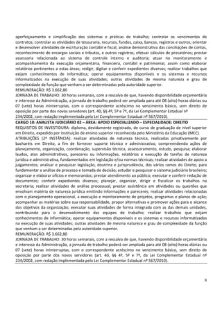 8
aperfeiçoamento e simplificação dos sistemas e práticas de trabalho; controlar os vencimentos de
contratos; controlar as atividades de tesouraria, recursos, fundos, caixa, bancos, registros e outros; orientar
e desenvolver atividades de escrituração contábil e fiscal, análise demonstrativa das conciliações de contas,
reconhecimento de encargos sociais e tributos, e outros registros; efetuar cálculos de precatórios; prestar
assessoria relacionada ao sistema de controle interno e auditoria; atuar no monitoramento e
acompanhamento da execução orçamentária, financeira, contábil e patrimonial, assim como elaborar
relatórios pertinentes a estas áreas; redigir, digitar e conferir expedientes diversos; realizar trabalhos que
exijam conhecimentos de informática; operar equipamentos disponíveis e os sistemas e recursos
informatizados na execução de suas atividades; outras atividades de mesma natureza e grau de
complexidade da função que venham a ser determinadas pela autoridade superior.
REMUNERAÇÃO: R$ 3.662,80
JORNADA DE TRABALHO: 30 horas semanais, com a ressalva de que, havendo disponibilidade orçamentária
e interesse da Administração, a jornada de trabalho poderá ser ampliada para até 08 (oito) horas diárias ou
07 (sete) horas ininterruptas, com o correspondente acréscimo no vencimento básico, sem direito de
oposição por parte dos novos servidores (art. 40, §§ 4º, 5º e 7º, da Lei Complementar Estadual nº
234/2002, com redação implementada pela Lei Complementar Estadual nº 567/2010).
CARGO 10: ANALISTA JUDICIÁRIO 02 – ÁREA: APOIO ESPECIALIZADO – ESPECIALIDADE: DIREITO
REQUISITOS DE INVESTIDURA: diploma, devidamente registrado, de curso de graduação de nível superior
em Direito, expedido por instituição de ensino superior reconhecida pelo Ministério da Educação (MEC).
ATRIBUIÇÕES (2ª INSTÂNCIA): realizar atividades de natureza técnica, realizadas privativamente por
bacharéis em Direito, a fim de fornecer suporte técnico e administrativo, compreendendo ações de
planejamento, organização, coordenação, supervisão técnica, assessoramento, estudo, pesquisa; elaborar
laudos, atos administrativos, pareceres ou informações, relatórios e execução de tarefas de natureza
jurídica e administrativa, fundamentados em legislação e/ou normas técnicas; realizar atividades de apoio a
julgamentos; analisar e pesquisar legislação, doutrina e jurisprudência, dos vários ramos do Direito, para
fundamentar a análise de processo e tomada de decisão; estudar e pesquisar o sistema judiciário brasileiro;
organizar e elaborar ofícios e memorandos; prestar atendimento ao público; executar e conferir redação de
documentos; conferir expedientes diversos; planejar, organizar, dirigir e fiscalizar os trabalhos na
secretaria; realizar atividades de análise processual; prestar assistência em atividades ou questões que
envolvam matéria de natureza jurídica emitindo informações e pareceres; realizar atividades relacionadas
com o planejamento operacional, a execução e monitoramento de projetos, programas e planos de ação;
acompanhar as matérias sobre sua responsabilidade, propor alternativas e promover ações para o alcance
dos objetivos da organização; executar suas atividades de forma integrada com as das demais unidades,
contribuindo para o desenvolvimento das equipes de trabalho; realizar trabalhos que exijam
conhecimentos de informática; operar equipamentos disponíveis e os sistemas e recursos informatizados
na execução de suas atividades; outras atividades de mesma natureza e grau de complexidade da função
que venham a ser determinadas pela autoridade superior.
REMUNERAÇÃO: R$ 3.662,80
JORNADA DE TRABALHO: 30 horas semanais, com a ressalva de que, havendo disponibilidade orçamentária
e interesse da Administração, a jornada de trabalho poderá ser ampliada para até 08 (oito) horas diárias ou
07 (sete) horas ininterruptas, com o correspondente acréscimo no vencimento básico, sem direito de
oposição por parte dos novos servidores (art. 40, §§ 4º, 5º e 7º, da Lei Complementar Estadual nº
234/2002, com redação implementada pela Lei Complementar Estadual nº 567/2010).
 
