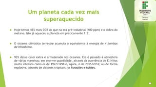 Um planeta cada vez mais
superaquecido
 Hoje temos 43% mais CO2 do que na era pré-industrial (400 ppm) e o dobro do
metano. Isto já aqueceu o planeta em praticamente 1°C.
 O sistema climático terrestre acumula o equivalente à energia de 4 bombas
de Hiroshima.
 93% desse calor extra é armazenado nos oceanos. Ele é passado à atmosfera
de várias maneiras: em enorme quantidade, através da ocorrência de El Niños
muito intensos como os de 1997/1998 e, agora, o de 2015/2016; ou de forma
explosiva, através de ciclones tropicais: os furacões e tufões.
11
 