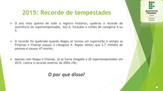2015: Recorde de tempestades
 O ano mais quente de todo o registro histórico, quebrou o recorde de
ocorrência de supertempestades, isto é, furacões e tufões de categoria 4 ou
5.
 O recorde foi quebrado quando Koppu se tornou um supertufão e atingiu as
Filipinas e Champi passou à categoria 4. Koppu afetou que 2,7 milhões de
pessoas e causou 47 mortes.
 Apenas com Koppu e Champi, já se havia chegado a 20 supertempestades em
2015, contra o recorde anterior de 2004 (18).
O por que disso?
12
 