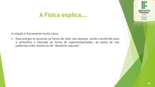 A Física explica...
A relação é fisicamente muito clara:
 Essa energia se acumula na forma de calor nos oceanos, sendo transferida para
a atmosfera e liberada na forma de supertempestades, ao ponto de não
podermos mais chamá-los de "desastres naturais".
13
 