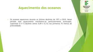 Aquecimento dos oceanos
 Os oceanos aqueceram durante os últimos decênios de 1971 a 2010. Nesse
período esse aquecimento manifestou-se particularmente acentuado,
superando 0.11°C/decênio (entre 0,09 e 0,13) nos primeiros 75 metros de
profundidade.
14
 