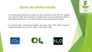 Gases de efeito estufa
 A concentração atmosférica global de CO2 aumentou cerca 40% em relação
aos níveis de 1750. Esse aumento é causado pelo uso de combustíveis fósseis,
pelo desflorestamento e, em menor medida, pela produção do cimento.
 As concentrações atmosféricas globais dos gases CO2, CH4, N2O cresceram
respectivamente cerca de 40%, 150%, e 20% desde 1750.
16
 