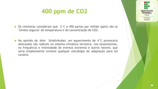 400 ppm de CO2
 Os cientistas consideram que 2°C e 450 partes por milhão (ppm) são os
"limites seguros" de temperatura e de concentração de CO2.
 Na opinião de John Schellnhuber, um aquecimento de 4°C provocaria
alterações tão radicais no sistema climático terrestre, nos ecossistemas,
na frequência e intensidade de eventos extremos e outros fatores, que
seria simplesmente inviável qualquer estratégia de adaptação para tal
cenário.
17
 