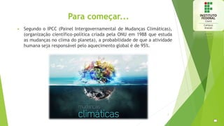 Para começar...
 Segundo o IPCC (Painel Intergovernamental de Mudanças Climáticas),
(organização científico-política criada pela ONU em 1988 que estuda
as mudanças no clima do planeta), a probabilidade de que a atividade
humana seja responsável pelo aquecimento global é de 95%.
2
 