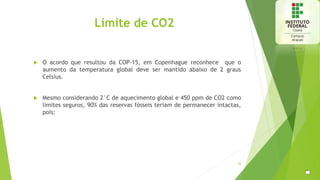 Limite de CO2
 O acordo que resultou da COP-15, em Copenhague reconhece que o
aumento da temperatura global deve ser mantido abaixo de 2 graus
Celsius.
 Mesmo considerando 2°C de aquecimento global e 450 ppm de CO2 como
limites seguros, 90% das reservas fósseis teriam de permanecer intactas,
pois:
20
 