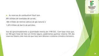  As reservas de combustível fóssil tem
891 bilhões de toneladas de carvão,
186 trilhões de metros cúbicos de gás natural e
1,69 trilhões de barris de petróleo.
Isso dá aproximadamente a quantidade imensa de 1190 GtC. Com base nisso que,
se 450 ppm fosse de fato um limite seguro, poderíamos queimar míseros 10% das
reservas fósseis (não mais do que isso) sem detonar o sistema climático terrestre.
22
 