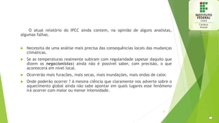 O atual relatório do IPCC ainda contem, na opinião de alguns analistas,
algumas falhas.
 Necessita de uma análise mais precisa das consequências locais das mudanças
climáticas.
 Se as temperaturas realmente subiram com regularidade (apesar daquilo que
dizem os negacionistas) ainda não é possível saber, com precisão, o que
acontecerá em nível local.
 Ocorrerão mais furacões, mais secas, mais inundações, mais ondas de calor.
 Onde poderão ocorrer ? A mesma ciência que claramente nos adverte sobre o
aquecimento global ainda não sabe apontar em quais lugares esse fenômeno
irá ocorrer com maior ou menor intensidade.
27
 