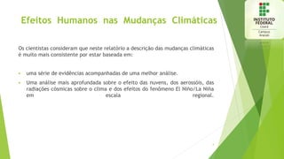 Efeitos Humanos nas Mudanças Climáticas
Os cientistas consideram que neste relatório a descrição das mudanças climáticas
é muito mais consistente por estar baseada em:
 uma série de evidências acompanhadas de uma melhor análise.
 Uma análise mais aprofundada sobre o efeito das nuvens, dos aerossóis, das
radiações cósmicas sobre o clima e dos efeitos do fenômeno El Niño/La Niña
em escala regional.
4
 