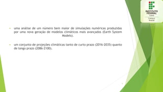  uma análise de um número bem maior de simulações numéricas produzidas
por uma nova geração de modelos climáticos mais avançados (Earth System
Models).
 um conjunto de projeções climáticas tanto de curto prazo (2016-2035) quanto
de longo prazo (2086-2100).
5
 