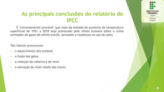 As principais conclusões do relatório do
IPCC
É "extremamente provável" que mais da metade do aumento da temperatura
superficial de 1951 a 2010 seja provocado pelo efeito humano sobre o clima
(emissões de gases de efeito-estufa, aerossóis e mudanças no uso do solo).
Tais fatores provocaram
 o aquecimento dos oceanos
 a fusão dos gelos
 a redução da cobertura de neve
 a elevação do nível médio dos mares
7
 