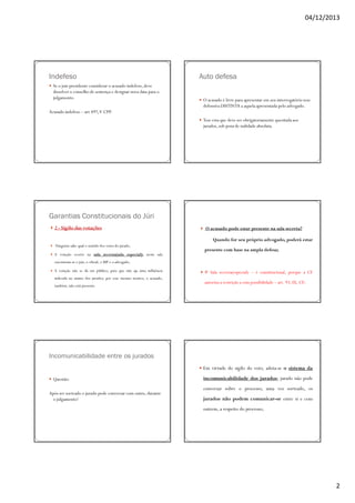 04/12/2013

Indefeso
Se o juiz presidente considerar o acusado indefeso, deve
dissolver o conselho de sentença e designar nova data para o
julgamento.

Auto defesa
O acusado é livre para apresentar em seu interrogatório tese
defensiva DISTINTA a aquela apresentada pelo advogado.

Acusado indefeso – art 497, V CPP.
Tese esta que deve ser obrigatoriamente quesitada aos
jurados, sob pena de nulidade absoluta.

Garantias Constitucionais do Júri
2 - Sigilo das votações

O acusado pode estar presente na sala secreta?
Quando for seu próprio advogado, poderá estar

Ninguém sabe qual o sentido dos votos do jurado;
A votação ocorre na sala secreta(sala especial); nesta sala

presente com base na ampla defesa;

encontram-se o juiz, o oficial, o MP e o advogado;
A votação não se dá em público, para que não aja uma influência
indevida no animo dos jurados; por esse mesmo motivo, o acusado,
também, não está presente.

# Sala secreta(especial) – é constitucional, porque a CF
autoriza a restrição a esta possibilidade – art. 93, IX, CF;

Incomunicabilidade entre os jurados
Em virtude do sigilo do voto, adota-se o sistema da
Questão:
Após ser sorteado o jurado pode conversar com outro, durante
o julgamento?

incomunicabilidade dos jurados; jurado não pode
conversar sobre o processo; uma vez sorteado, os
jurados não podem comunicar-se entre si e com
outrem, a respeito do processo;

2

 