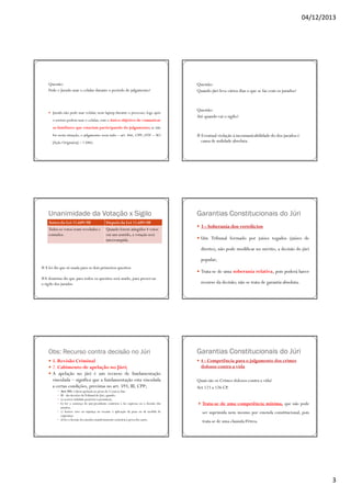 04/12/2013

Questão:
Pode o Jurado usar o celular durante o período do julgamento?

Jurado não pode usar celular, nem laptop durante o processo; logo após
o sorteio podem usar o celular, com o único objetivo de comunicar

Questão:
Quando júri leva vários dias o que se faz com os jurados?

Questão:
Até quando vai o sigilo?

os familiares que estariam participando do julgamento; se não
for nesta situação, o julgamento seria nulo – art. 466, CPP; (STF – AO
[Ação Originária] – 1.046)

Unanimidade da Votação x Sigilo
Antes da Lei 11.689/08
Todos os votos eram revelados e
contados.

Depois da Lei 11.689/08
Quando forem atingidos 4 votos
em um sentido, a votação será
interrompida.

# Eventual violação à incomunicabilidade do dos jurados é
causa de nulidade absoluta.

Garantias Constitucionais do Júri
3 - Soberania dos veredictos
Um Tribunal formado por juízes togados (juízes de
direito), não pode modificar no mérito, a decisão do júri
popular;

# A lei diz que só usada para os dois primeiros quesitos.
#A doutrina diz que para todos os quesitos será usado, para preservar
o sigilo dos jurados.

Obs: Recurso contra decisão no Júri
1. Revisão Criminal
2. Cabimento de apelação no Júri;
A apelação no júri é um recurso de fundamentação
vinculada – significa que a fundamentação esta vinculada
a certas condições, previstas no art. 593, III, CPP;
Art. 593. Caberá apelação no prazo de 5 (cinco) dias:
III - das decisões doTribunal do Júri, quando:
a) ocorrer nulidade posterior à pronúncia;
b) for a sentença do juiz-presidente contrária à lei expressa ou à decisão dos
jurados;
c) houver erro ou injustiça no tocante à aplicação da pena ou da medida de
segurança;
d) for a decisão dos jurados manifestamente contrária à prova dos autos.

Trata-se de uma soberania relativa, pois poderá haver
recurso da decisão; não se trata de garantia absoluta.

Garantias Constitucionais do Júri
4 - Competência para o julgamento dos crimes
dolosos contra a vida
Quais são os Crimes dolosos contra a vida?
Art 121 a 126 CP.
Trata-se de uma competência mínima, que não pode
ser suprimida nem mesmo por emenda constitucional, pois
trata-se de uma clausula Pétrea.

3

 