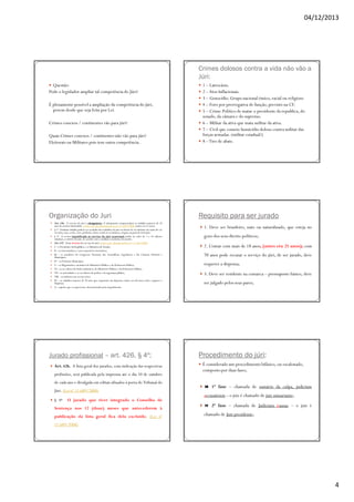 04/12/2013

Crimes dolosos contra a vida não vão a
Júri:
Questão:
Pode o legislador ampliar tal competência do Júri?
É plenamente possível a ampliação da competência do júri,
porem desde que seja feita por Lei.
Crimes conexos / continentes vão para júri?
Quais Crimes conexos / continentes não vão para júri?
Eleitorais ou Militares pois tem outra competência.

Organização do Juri
Art. 436. O serviço do júri é obrigatório. O alistamento compreenderá os cidadãos maiores de 18
anos de notória idoneidade. (todo o art. doi alterado pela Lei nº 11.689/2008) (antes era 21 anos)
§ 1o Nenhum cidadão poderá ser excluído dos trabalhos do júri ou deixar de ser alistado em razão de cor
ou etnia, raça, credo, sexo, profissão, classe social ou econômica, origem ou grau de instrução.
§ 2o A recusa injustificada ao serviço do júri acarretará multa no valor de 1 a 10 salários
mínimos, a critério do juiz, de acordo com a condição econômica do jurado.
Art. 437. Estão isentos do serviço do júri: (todo o art. alterado pela Lei nº 11.689/2008)
I – o Presidente da República e os Ministros de Estado;
II – os Governadores e seus respectivos Secretários;
III – os membros do Congresso Nacional, das Assembléias Legislativas e das Câmaras Distrital e
Municipais;
IV – os Prefeitos Municipais;
V – os Magistrados e membros do Ministério Público e da Defensoria Pública;
VI – os servidores do Poder Judiciário, do Ministério Público e da Defensoria Pública;
VII – as autoridades e os servidores da polícia e da segurança pública;
VIII – os militares em serviço ativo;
IX – os cidadãos maiores de 70 anos que requeiram sua dispensa; (antes era 60 anos) (deve requerer a
dispensa)
X – aqueles que o requererem, demonstrando justo impedimento

Jurado profissional – art. 426, § 4º;
Art. 426. A lista geral dos jurados, com indicação das respectivas
profissões, será publicada pela imprensa até o dia 10 de outubro
de cada ano e divulgada em editais afixados à porta do Tribunal do
Júri. (Lei nº 11.689/2008)
§ 4o

O jurado que tiver integrado o Conselho de

Sentença nos 12 (doze) meses que antecederem à
publicação da lista geral fica dela excluído. (Lei nº

1 – Latrocínio.
2 – Atos Inflacionais.
3 – Genocídio. Grupo nacional étnico, racial ou religioso
4 – Foro por prerrogativa de função, previsto na CF.
5 – Crime Político de matar o presidente da republica, do
senado, da câmara e do supremo.
6 – Militar da ativa que mata militar da ativa.
7 – Civil que comete homicídio doloso contra militar das
forças armadas. (militar estadual?)
8 – Tiro de abate.

Requisito para ser jurado
1. Deve ser brasileiro, nato ou naturalizado, que esteja no
gozo dos seus direito políticos;
2. Contar com mais de 18 anos, (antes era 21 anos); com
70 anos pode recusar o serviço do júri, de ser jurado, deve
requerer a dispensa;
3. Deve ser residente na comarca – pressuposto básico, deve
ser julgado pelos seus pares;

Procedimento do júri:
É considerado um procedimento bifásico, ou escalonado,
composto por duas fases;
1ª fase – chamada de sumário da culpa, judicium
accusationis – o juiz é chamado de juiz sumariante;
2ª fase – chamada de Judicium causae – o juiz é
chamado de Juiz presidente;

11.689/2008)

4

 