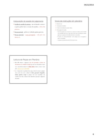 04/12/2013

Instauração da sessão de julgamento
Escolha do conselho de sentença – juiz vai fazendo o sorteio e
as partes podem fazer as recusas dos jurados; a defesa fala
primeiro;

Inicio da instrução em plenário
Ordem dos atos:
1. Declarações do ofendido;
2. Oitiva de testemunhas de acusação e defesa;
3. Interrogatório do acusado;

Recusa motivada – podem ser realizadas quantas quiserem;

◦ Na hora das perguntas, vige o sistema do cross-examination em relação a oitiva do ofendido

e das testemunhas; (hoje esta em vigor tanto no júri como no procedimento comum);

Recusa imotivada – recusa peremptória – cada parte tem

significa que as perguntas são formuladas diretamente as testemunhas;
◦ Em oposto, era o sistema presidencialista – onde se dirigia ao juiz e esse perguntava a

direito a 3;

vitima e as testemunhas;
◦ As perguntas formuladas pelos jurados deverão passar ao juiz;

Leitura de Peças em Plenário
Art. 479. Durante o julgamento não será permitida a leitura de
documento ou a exibição de objeto que não tiver sido juntado aos autos
com a antecedência mínima de

3 dias úteis, dando-se ciência à outra

parte. (todo art. Lei nº 11.689/2008)
§ ú. Compreende-se na proibição deste artigo a leitura de jornais ou qualquer
outro escrito, bem como a exibição de vídeos, gravações, fotografias,
laudos, quadros, croqui ou qualquer outro meio assemelhado, cujo
conteúdo versar sobre a matéria de fato submetida à apreciação e julgamento
dos jurados.

8

 