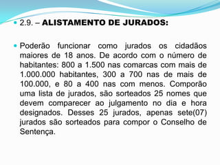  2.9. – ALISTAMENTO DE JURADOS:
 Poderão funcionar como jurados os cidadãos
maiores de 18 anos. De acordo com o número de
habitantes: 800 a 1.500 nas comarcas com mais de
1.000.000 habitantes, 300 a 700 nas de mais de
100.000, e 80 a 400 nas com menos. Comporão
uma lista de jurados, são sorteados 25 nomes que
devem comparecer ao julgamento no dia e hora
designados. Desses 25 jurados, apenas sete(07)
jurados são sorteados para compor o Conselho de
Sentença.
 