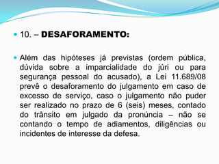  10. – DESAFORAMENTO:
 Além das hipóteses já previstas (ordem pública,
dúvida sobre a imparcialidade do júri ou para
segurança pessoal do acusado), a Lei 11.689/08
prevê o desaforamento do julgamento em caso de
excesso de serviço, caso o julgamento não puder
ser realizado no prazo de 6 (seis) meses, contado
do trânsito em julgado da pronúncia – não se
contando o tempo de adiamentos, diligências ou
incidentes de interesse da defesa.
 