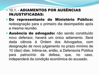  10.1. - ADIAMENTOS POR AUSÊNCIAS
INJUSTIFICADAS:
 Do representante do Ministério Público:
redesignação para o primeiro dia desimpedido após
a mesma reunião.
 Ausência do advogado: não sendo constituído
novo defensor, haverá um único adiamento. Será
dada ciência à Ordem dos Advogados, com
designação de novo julgamento no prazo mínimo de
10 (dez) dias. Intima-se, então, a Defensoria Pública
para patrocínio da defesa, que, no caso,
independerá da condição econômica do acusado.
 