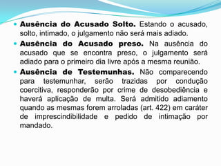  Ausência do Acusado Solto. Estando o acusado,
solto, intimado, o julgamento não será mais adiado.
 Ausência do Acusado preso. Na ausência do
acusado que se encontra preso, o julgamento será
adiado para o primeiro dia livre após a mesma reunião.
 Ausência de Testemunhas. Não comparecendo
para testemunhar, serão trazidas por condução
coercitiva, responderão por crime de desobediência e
haverá aplicação de multa. Será admitido adiamento
quando as mesmas forem arroladas (art. 422) em caráter
de imprescindibilidade e pedido de intimação por
mandado.
 