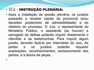  10.2. - INSTRUÇÃO PLENÁRIA:
 Após a instalação da sessão plenária, os jurados
passarão a receber cópias da pronúncia (e/ou
decisões posteriores de admissibilidade) e do
relatório do processo. O Juiz, o representante do
Ministério Público, o assistente (se houver) e
advogado de defesa poderão inquirir diretamente o
ofendido e as testemunhas. Para inquirir algum
jurado, deverão fazê-lo por intermédio do Juiz. As
partes e os jurados poderão requerer
acareações, reconhecimentos, esclarecimento dos
peritos, e a leitura de peças.

 