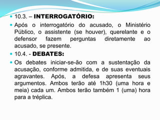  10.3. – INTERROGATÓRIO:
 Após o interrogatório do acusado, o Ministério
Público, o assistente (se houver), querelante e o
defensor fazem perguntas diretamente ao
acusado, se presente.
 10.4. - DEBATES:
 Os debates iniciar-se-ão com a sustentação da
acusação, conforme admitida, e de suas eventuais
agravantes. Após, a defesa apresenta seus
argumentos. Ambos terão até 1h30 (uma hora e
meia) cada um. Ambos terão também 1 (uma) hora
para a tréplica.
 