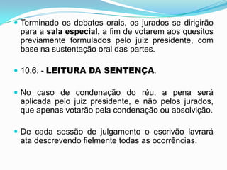  Terminado os debates orais, os jurados se dirigirão
para a sala especial, a fim de votarem aos quesitos
previamente formulados pelo juiz presidente, com
base na sustentação oral das partes.
 10.6. - LEITURA DA SENTENÇA.
 No caso de condenação do réu, a pena será
aplicada pelo juiz presidente, e não pelos jurados,
que apenas votarão pela condenação ou absolvição.
 De cada sessão de julgamento o escrivão lavrará
ata descrevendo fielmente todas as ocorrências.
 