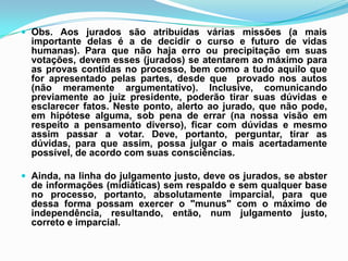  Obs. Aos jurados são atribuídas várias missões (a mais
importante delas é a de decidir o curso e futuro de vidas
humanas). Para que não haja erro ou precipitação em suas
votações, devem esses (jurados) se atentarem ao máximo para
as provas contidas no processo, bem como a tudo aquilo que
for apresentado pelas partes, desde que provado nos autos
(não meramente argumentativo). Inclusive, comunicando
previamente ao juiz presidente, poderão tirar suas dúvidas e
esclarecer fatos. Neste ponto, alerto ao jurado, que não pode,
em hipótese alguma, sob pena de errar (na nossa visão em
respeito a pensamento diverso), ficar com dúvidas e mesmo
assim passar a votar. Deve, portanto, perguntar, tirar as
dúvidas, para que assim, possa julgar o mais acertadamente
possível, de acordo com suas consciências.
 Ainda, na linha do julgamento justo, deve os jurados, se abster
de informações (midiáticas) sem respaldo e sem qualquer base
no processo, portanto, absolutamente imparcial, para que
dessa forma possam exercer o "munus" com o máximo de
independência, resultando, então, num julgamento justo,
correto e imparcial.
 