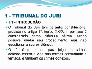 1 - TRIBUNAL DO JURI
 1.1 - INTRODUÇÃO.
 O Tribunal do Júri tem garantia constitucional
prevista no artigo 5º, inciso XXXVIII, por isso é
considerado como cláusula pétrea, sendo
possível mudar seu procedimento, mas não
questionar a sua existência.
 O Júri é competente para julgar os crimes
dolosos contra a vida nas formas consumada e
tentada, e também os crimes conexos.
 